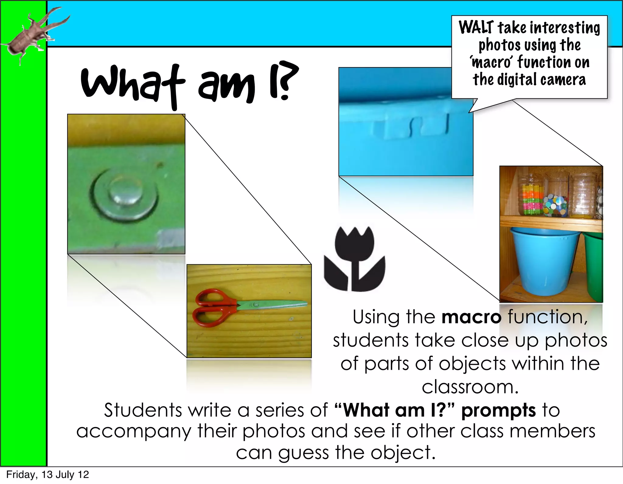 WALT take interesting
                                                             photos using the


                What am I?
                                                           ‘macro’ function on
                                                            the digital camera




                                              Using the macro function,
                                            students take close up photos
                                             of parts of objects within the
                                                       classroom.
                 Students write a series of “What am I?” prompts to
               accompany their photos and see if other class members
                                can guess the object.
Friday, 13 July 12
 