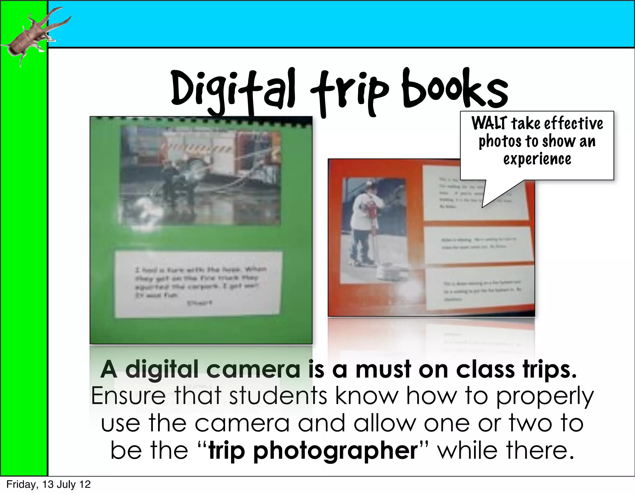 Digital trip books        WALT take effective
                                                  photos to show an
                                                     experience




                  A digital camera is a must on class trips.
                 Ensure that students know how to properly
                  use the camera and allow one or two to
                   be the “trip photographer” while there.
Friday, 13 July 12
 