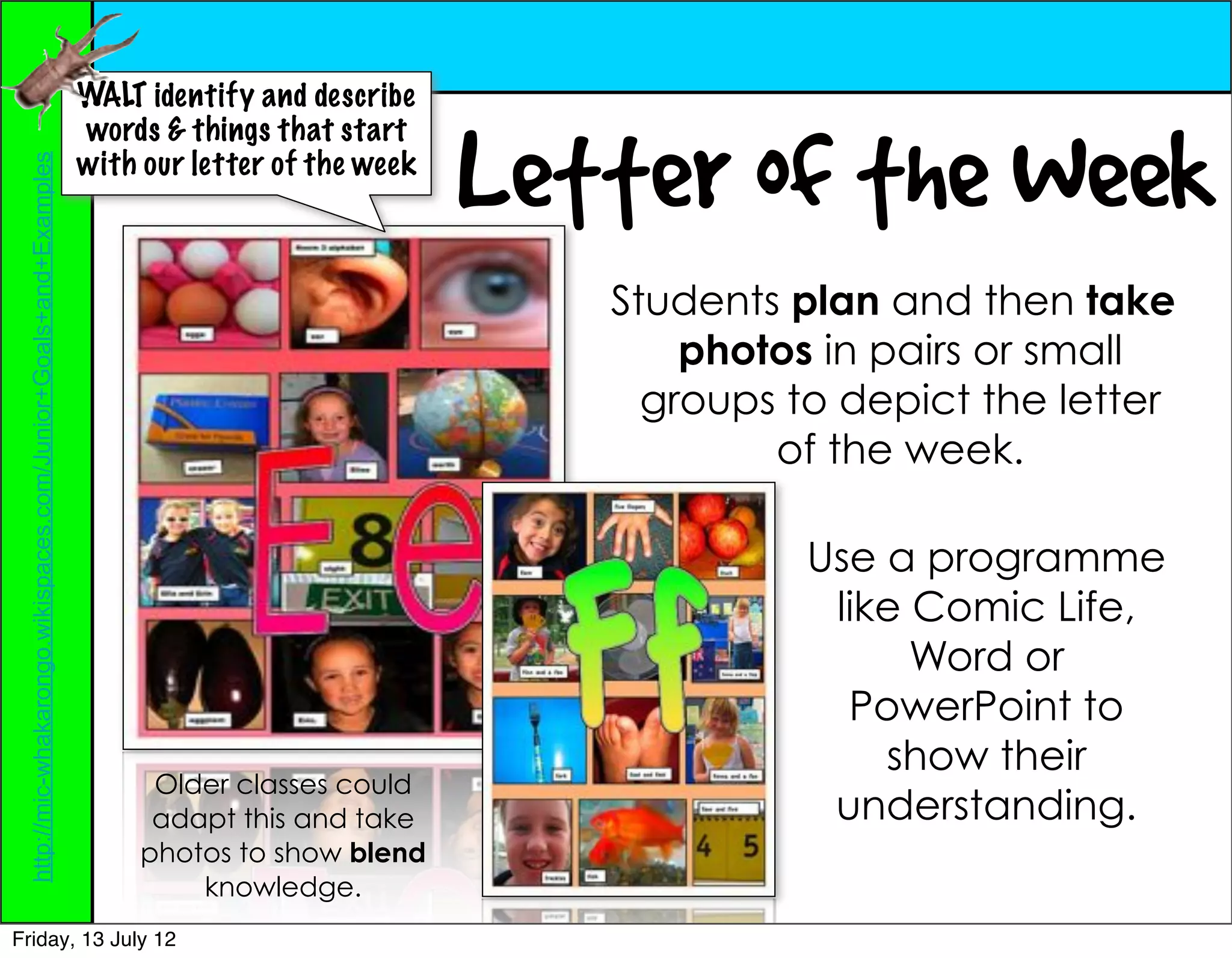 WALT identify and describe


                                                                                                Letter of the Week
                                                                  words & things that start
                                                                  with our letter of the week
 http://mic-whakarongo.wikispaces.com/Junior+Goals+and+Examples




                                                                                                   Students plan and then take
                                                                                                       photos in pairs or small
                                                                                                     groups to depict the letter
                                                                                                           of the week.

                                                                                                             Use a programme
                                                                                                              like Comic Life,
                                                                                                                   Word or
                                                                                                               PowerPoint to
                                                                                                                 show their
                                                                        Older classes could
                                                                        adapt this and take                   understanding.
                                                                       photos to show blend
                                                                           knowledge.
Friday, 13 July 12
 
