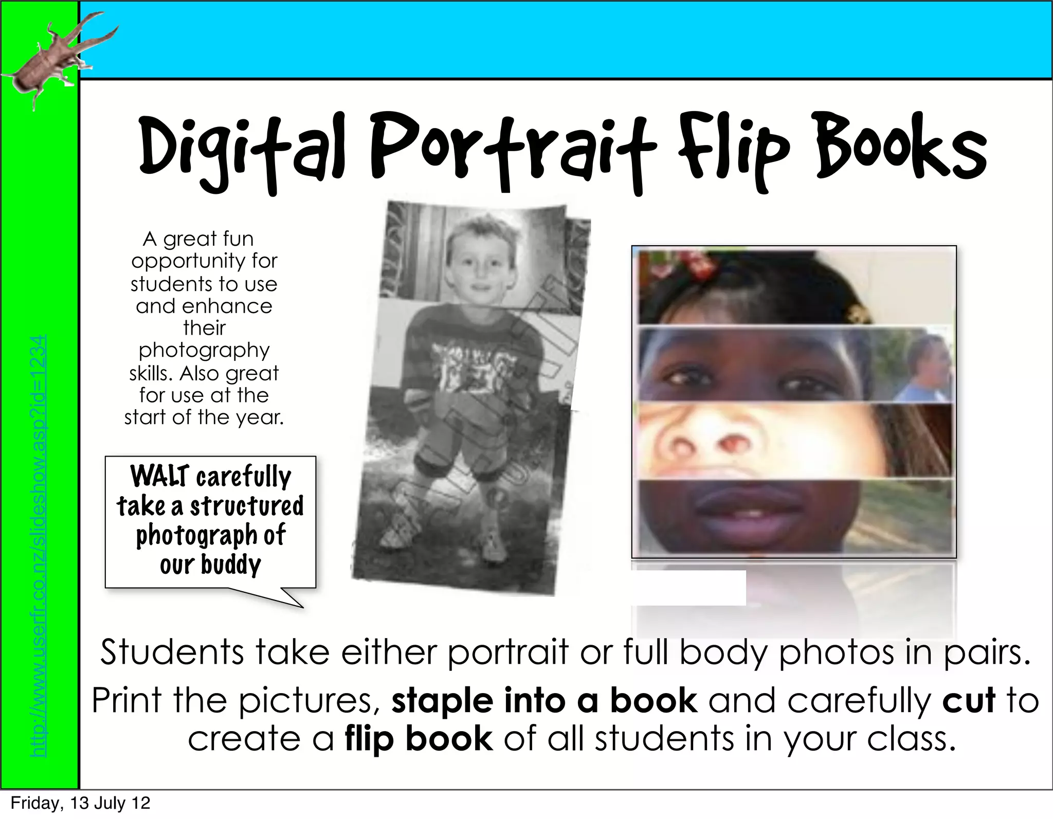 Digital Portrait Flip Books
                                                       A great fun
                                                     opportunity for
                                                     students to use
                                                      and enhance
                                                             their
  http://www.userfr.co.nz/slideshow.asp?id=1234




                                                      photography
                                                     skills. Also great
                                                      for use at the
                                                    start of the year.


                                                    WALT carefully
                                                   take a structured
                                                     photograph of
                                                       our buddy


                                                  Students take either portrait or full body photos in pairs.
                                                  Print the pictures, staple into a book and carefully cut to
                                                         create a flip book of all students in your class.
Friday, 13 July 12
 