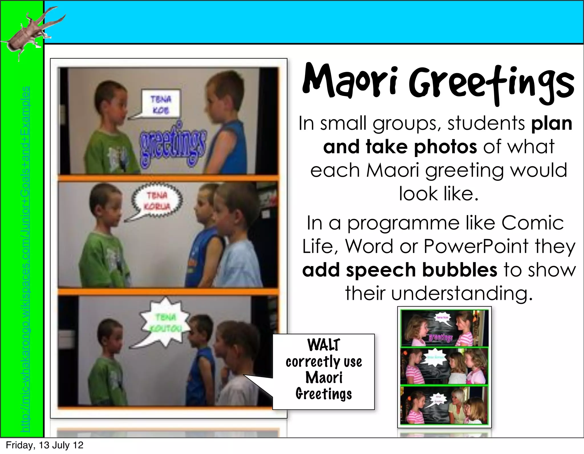 Maori Greetings
  http://mic-whakarongo.wikispaces.com/Junior+Goals+and+Examples




                                                                     In small groups, students plan
                                                                         and take photos of what
                                                                        each Maori greeting would
                                                                                   look like.
                                                                       In a programme like Comic
                                                                      Life, Word or PowerPoint they
                                                                      add speech bubbles to show
                                                                            their understanding.

                                                                       WALT
                                                                   correctly use
                                                                      Maori
                                                                     Greetings


Friday, 13 July 12
 