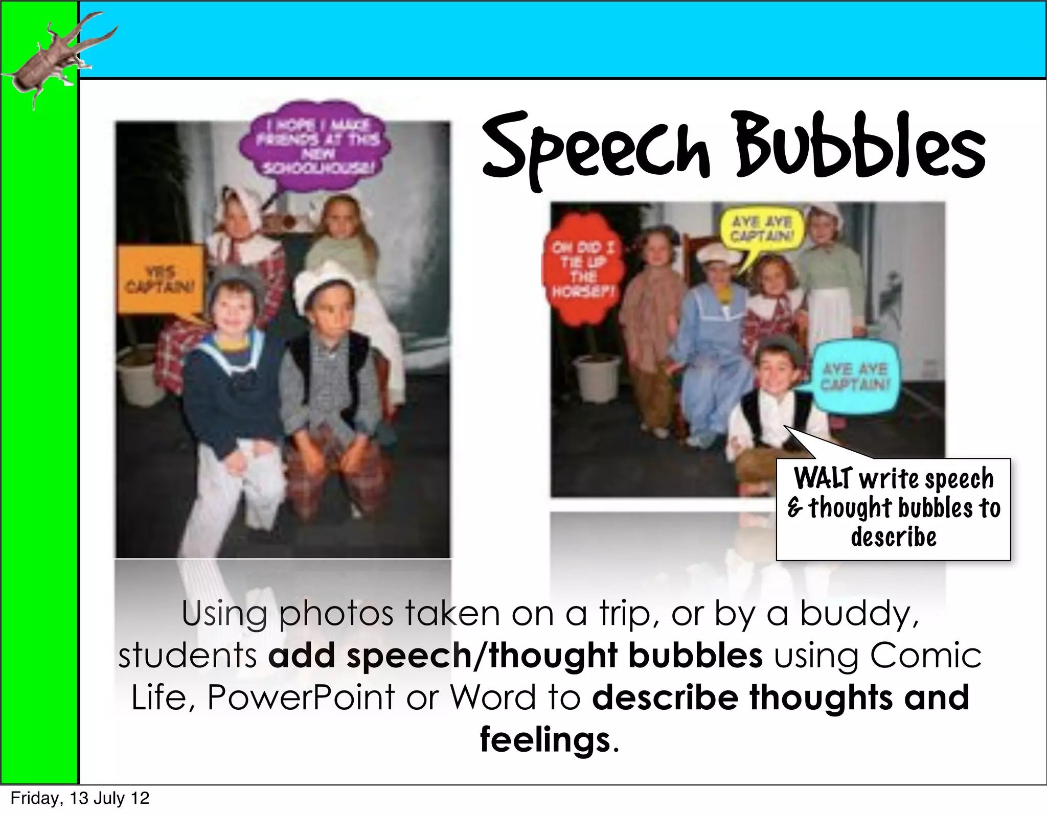 Speech Bubbles

                                                   WALT write speech
                                                   & thought bubbles to
                                                         describe


                  Using photos taken on a trip, or by a buddy,
             students add speech/thought bubbles using Comic
              Life, PowerPoint or Word to describe thoughts and
                                   feelings.
Friday, 13 July 12
 