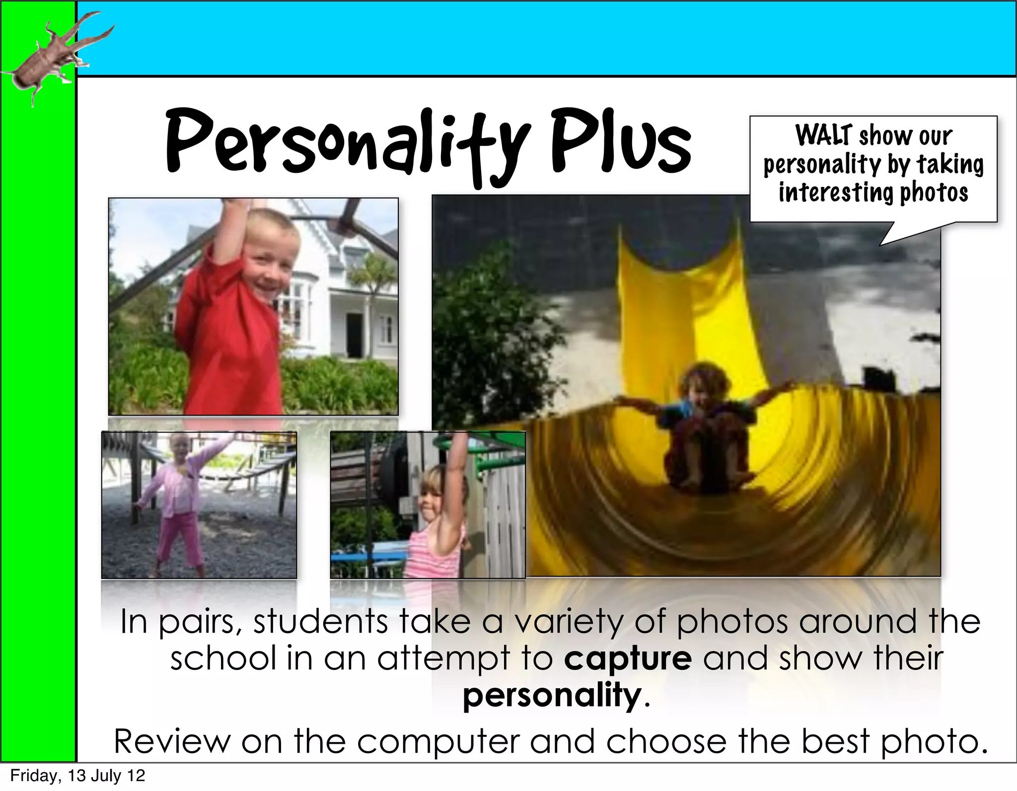Personality Plus                   WALT show our
                                                     personality by taking
                                                      interesting photos




             In pairs, students take a variety of photos around the
                 school in an attempt to capture and show their
                                    personality.
             Review on the computer and choose the best photo.
Friday, 13 July 12
 