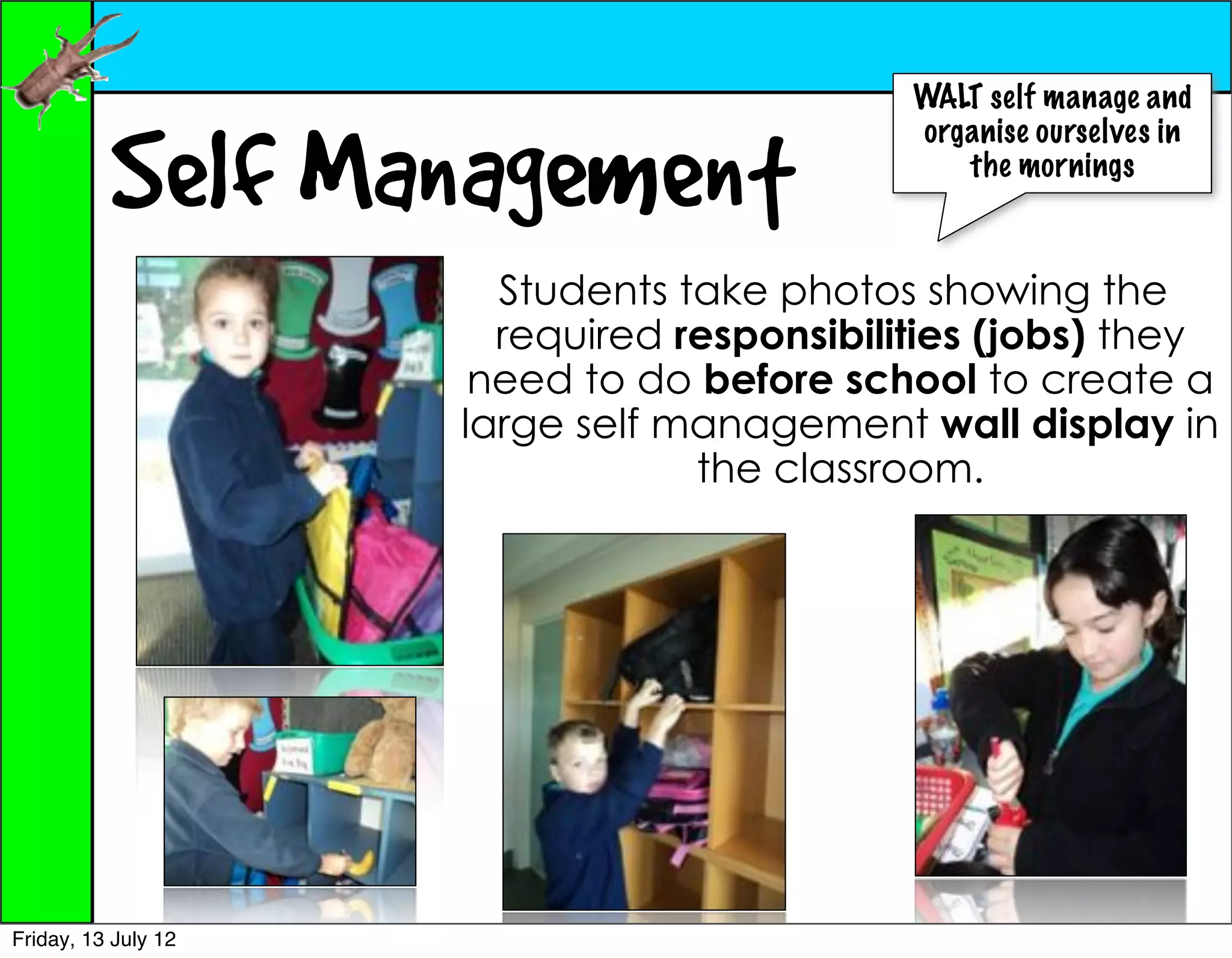 WALT self manage and


          Self Management
                                            organise ourselves in
                                               the mornings



                       Students take photos showing the
                       required responsibilities (jobs) they
                      need to do before school to create a
                     large self management wall display in
                                 the classroom.




Friday, 13 July 12
 
