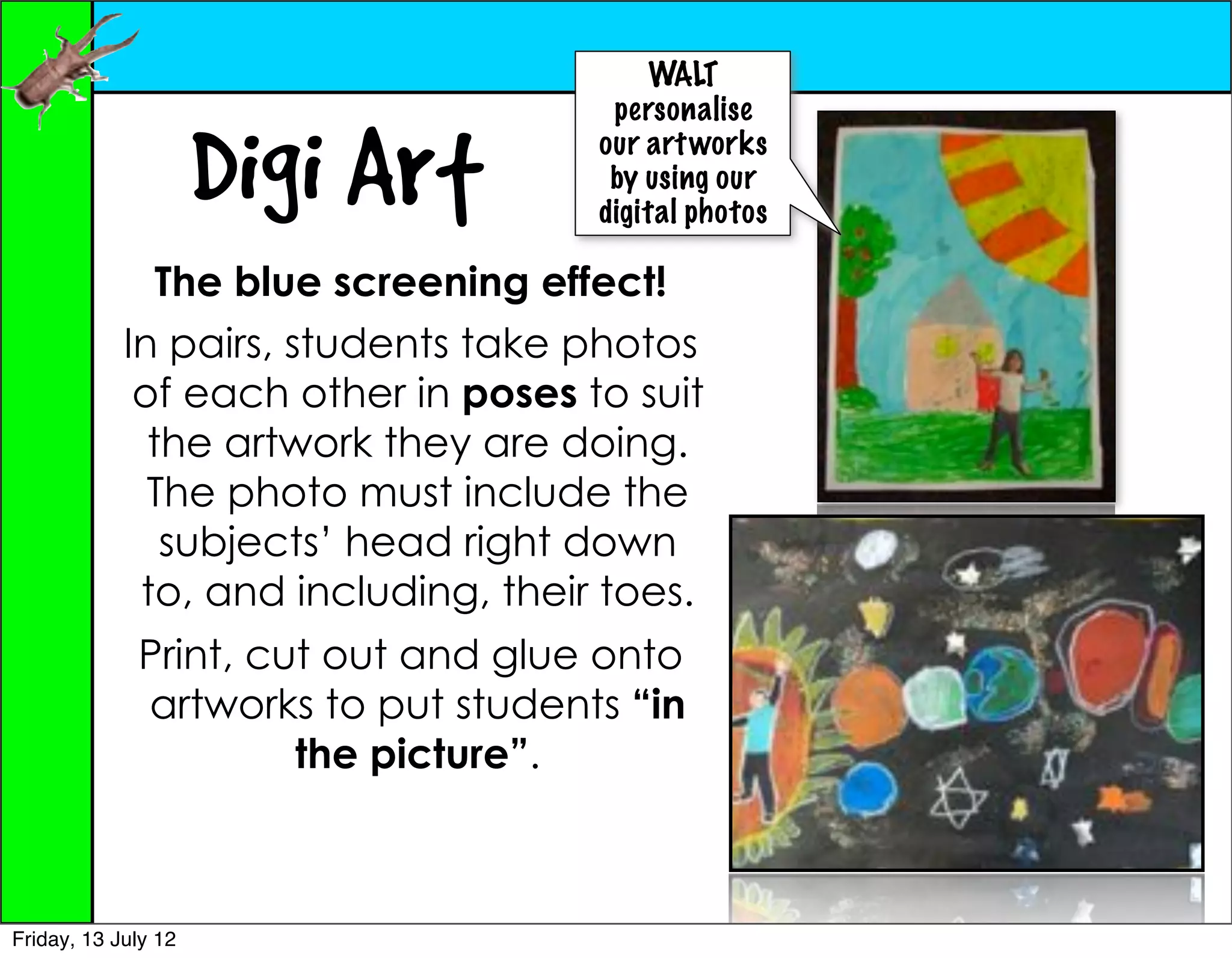 WALT
                                      personalise

                     Digi Art        our art works
                                      by using our
                                     digital photos

               The blue screening effect!
            In pairs, students take photos
             of each other in poses to suit
              the artwork they are doing.
              The photo must include the
               subjects’ head right down
             to, and including, their toes.
             Print, cut out and glue onto
             artworks to put students “in
                      the picture”.



Friday, 13 July 12
 