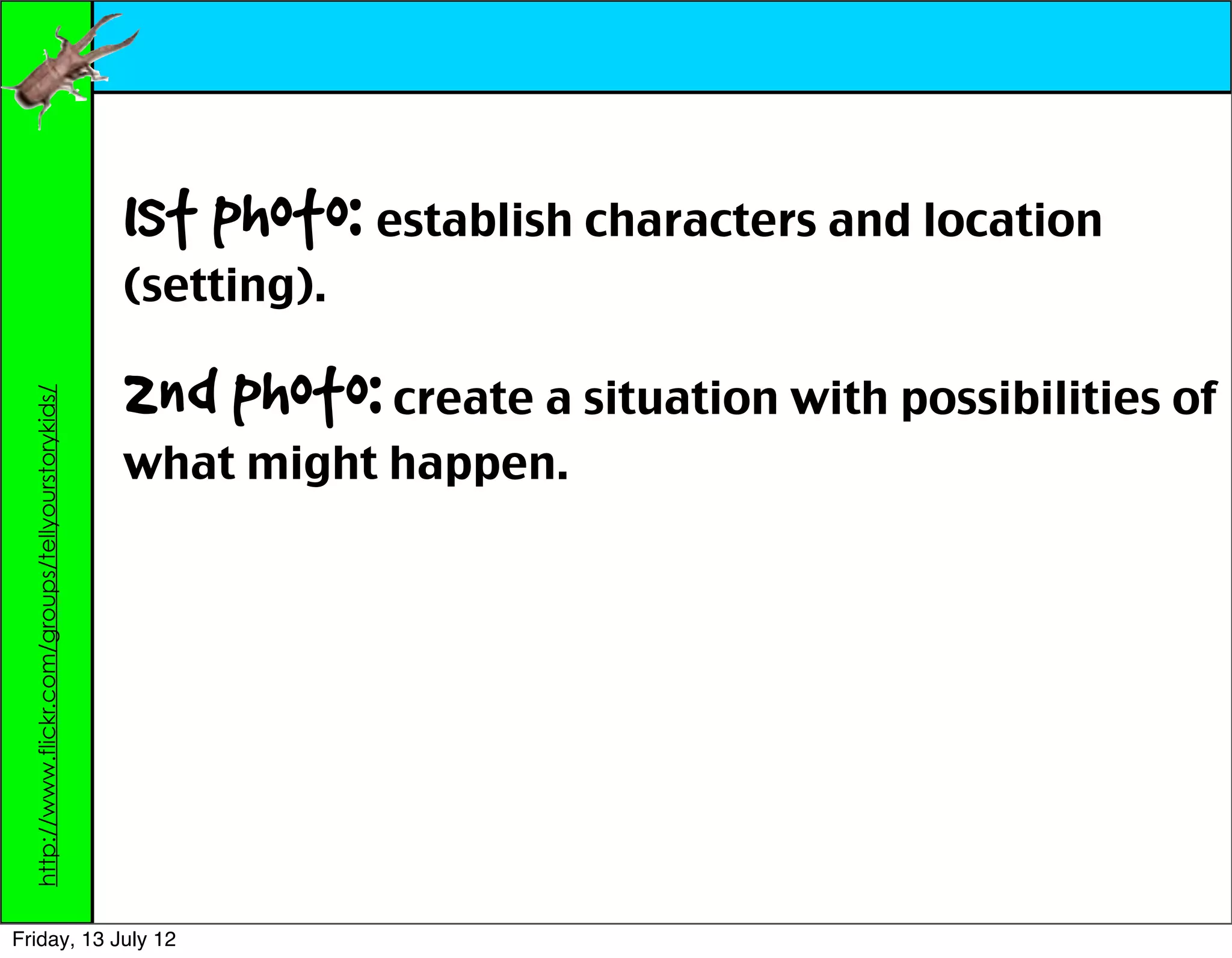 1st photo: establish characters and location
                                                    (setting).

                                                    2nd photo: create a situation with possibilities of
  http://www.flickr.com/groups/tellyourstorykids/




                                                    what might happen.




Friday, 13 July 12
 