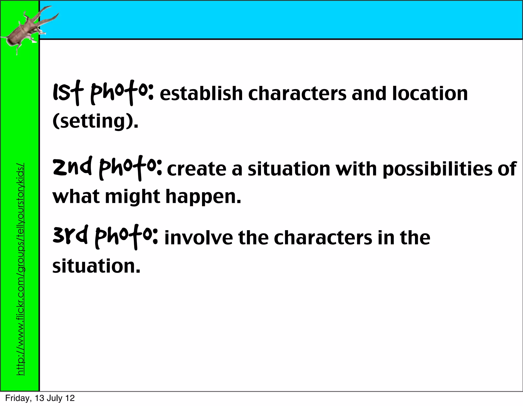 1st photo: establish characters and location
                                                    (setting).

                                                    2nd photo: create a situation with possibilities of
  http://www.flickr.com/groups/tellyourstorykids/




                                                    what might happen.

                                                    3rd photo: involve the characters in the
                                                    situation.




Friday, 13 July 12
 