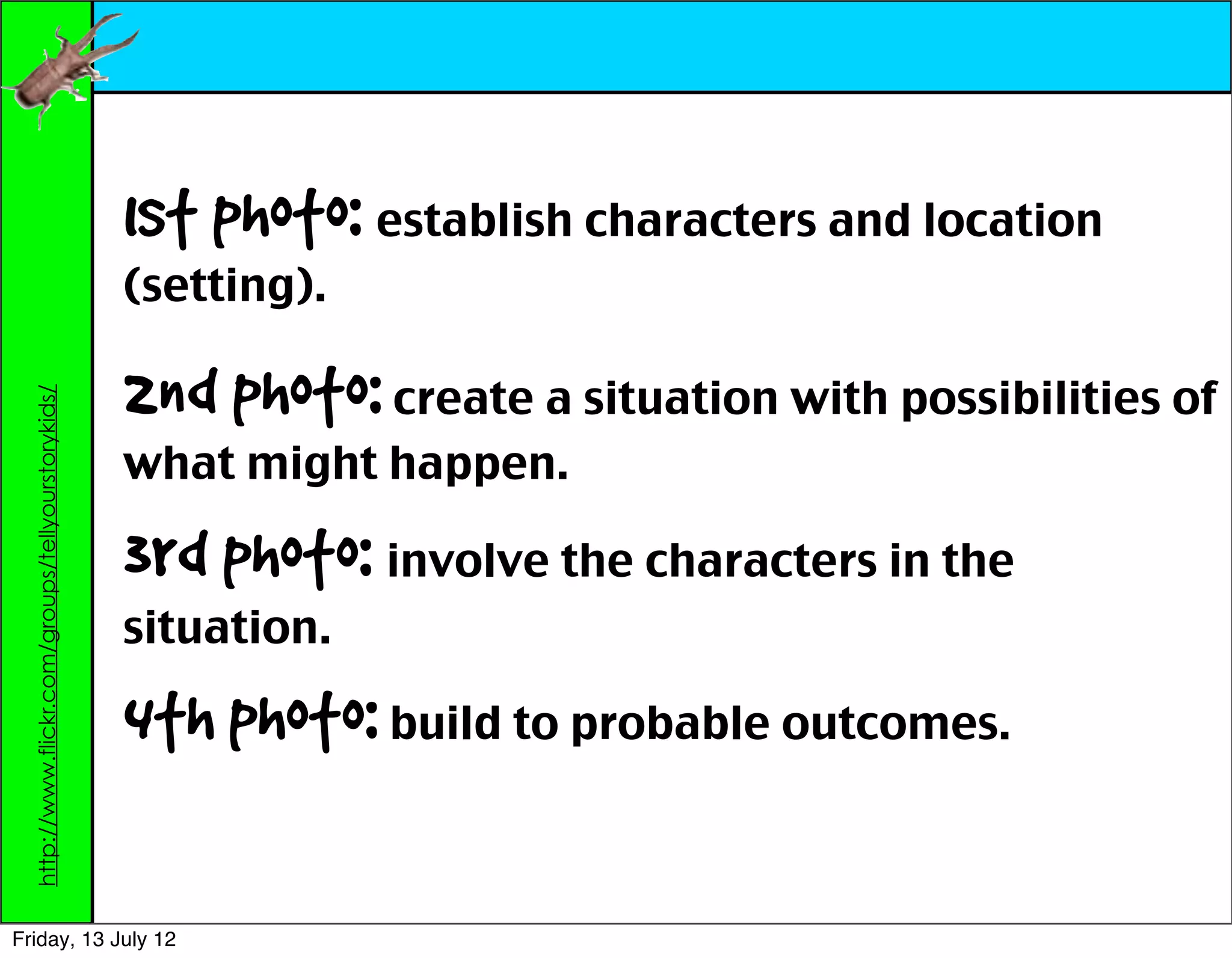1st photo: establish characters and location
                                                    (setting).

                                                    2nd photo: create a situation with possibilities of
  http://www.flickr.com/groups/tellyourstorykids/




                                                    what might happen.

                                                    3rd photo: involve the characters in the
                                                    situation.

                                                    4th photo: build to probable outcomes.

Friday, 13 July 12
 