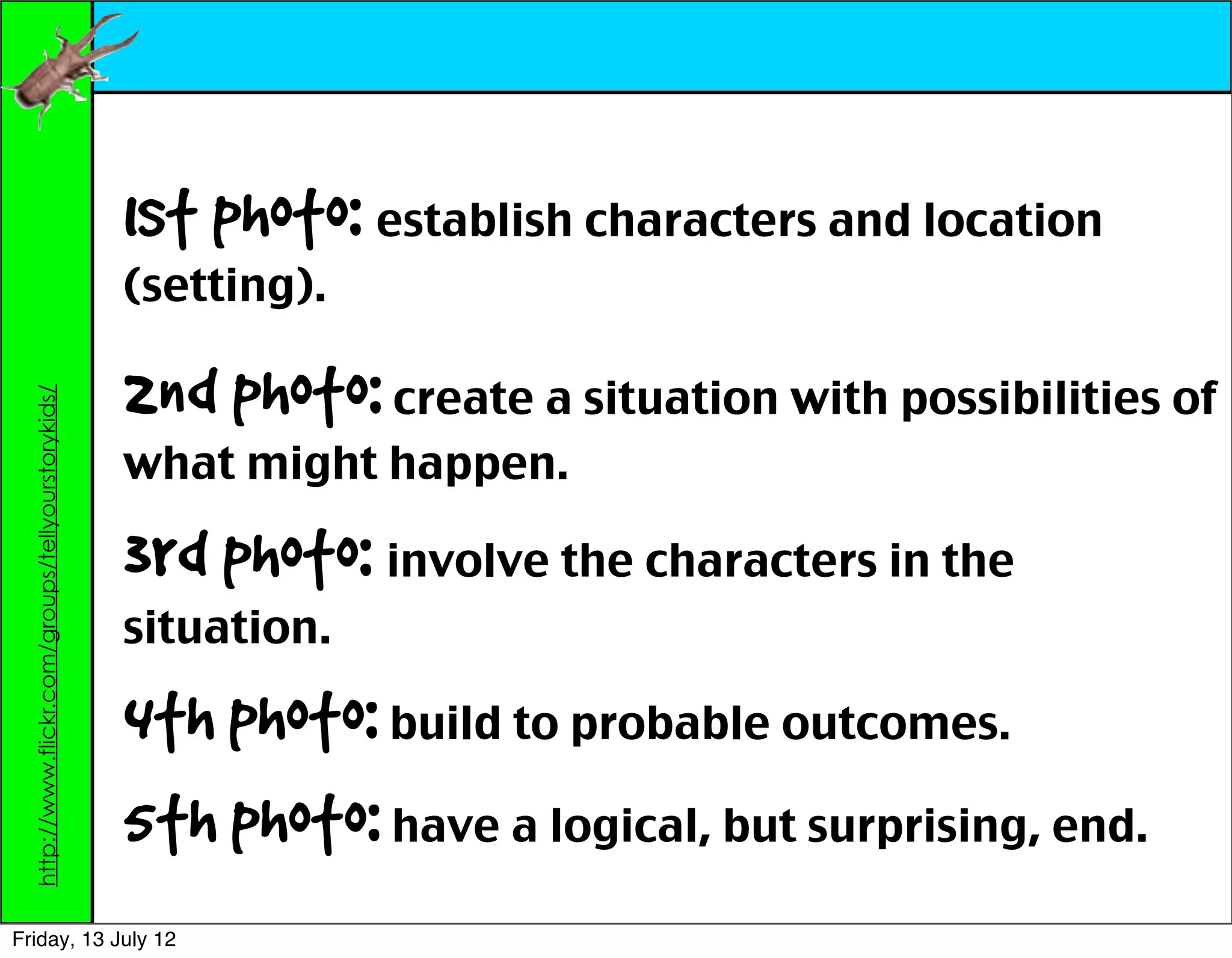 1st photo: establish characters and location
                                                    (setting).

                                                    2nd photo: create a situation with possibilities of
  http://www.flickr.com/groups/tellyourstorykids/




                                                    what might happen.

                                                    3rd photo: involve the characters in the
                                                    situation.

                                                    4th photo: build to probable outcomes.
                                                    5th photo: have a logical, but surprising, end.
Friday, 13 July 12
 
