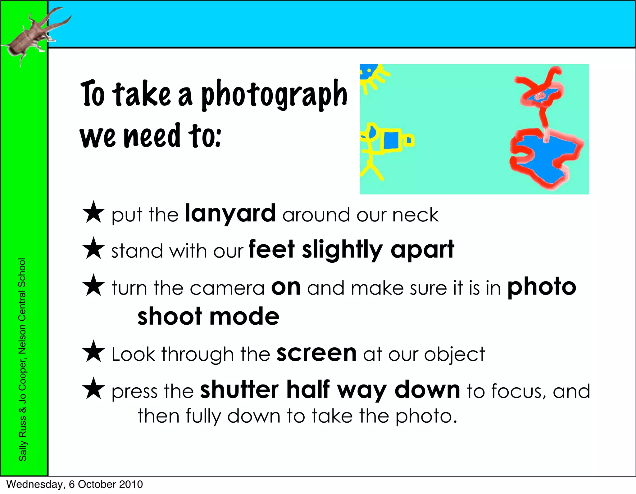 To take a photograph
                                                 we need to:

                                                   put the lanyard around our neck
                                                   stand with our feet   slightly apart
 Sally Russ & Jo Cooper, Nelson Central School




                                                   turn the camera on and make sure it is in photo
                                                      shoot mode
                                                   Look through the screen at our object
                                                   press the shutter half way down to focus, and
                                                     then fully down to take the photo.


Wednesday, 6 October 2010
 
