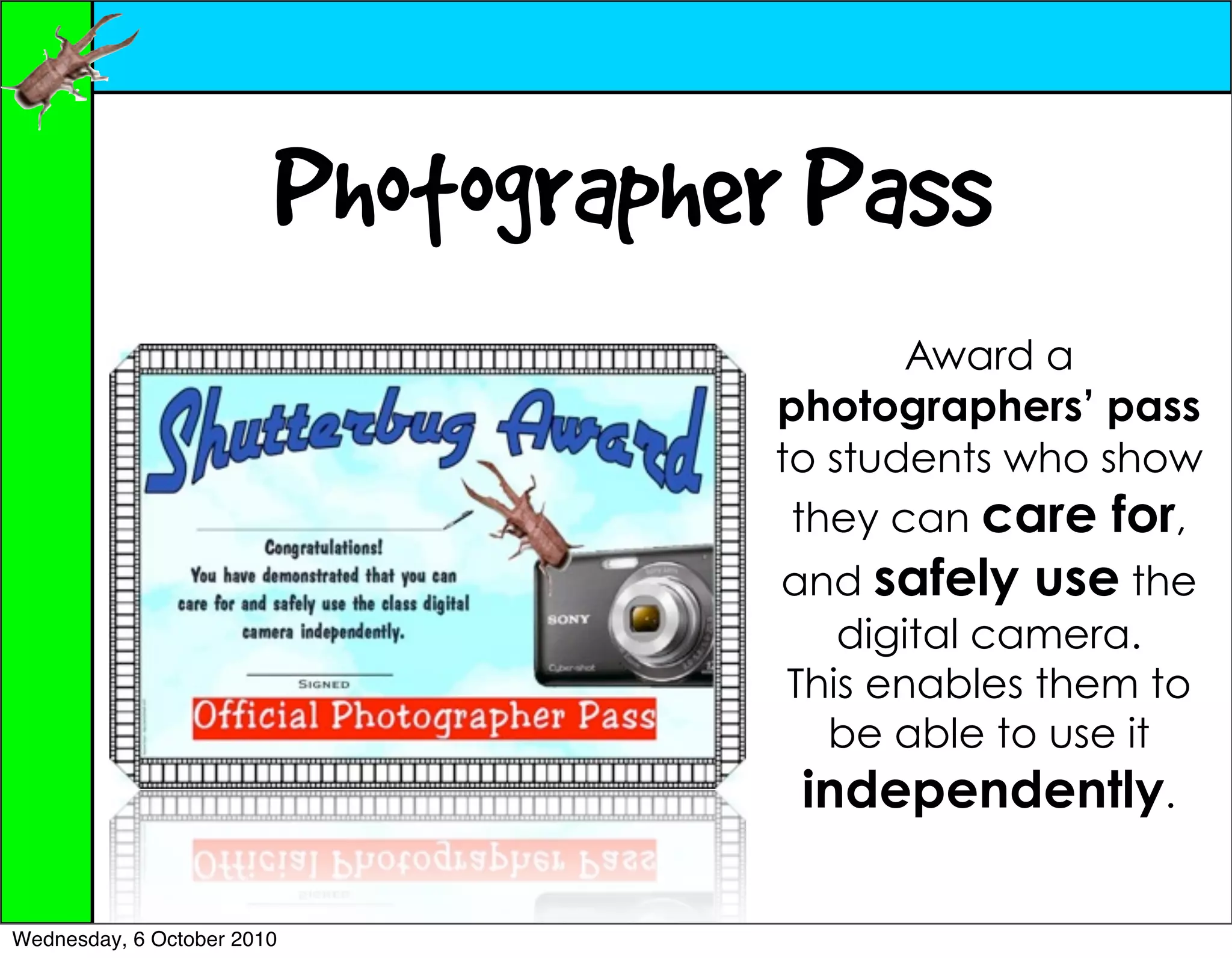 Photographer Pass
                                          Award a
                                   photographers’ pass
                                   to students who show
                                    they can care for,
                                    and safely use the
                                       digital camera.
                                    This enables them to
                                      be able to use it
                                     independently.

Wednesday, 6 October 2010
 