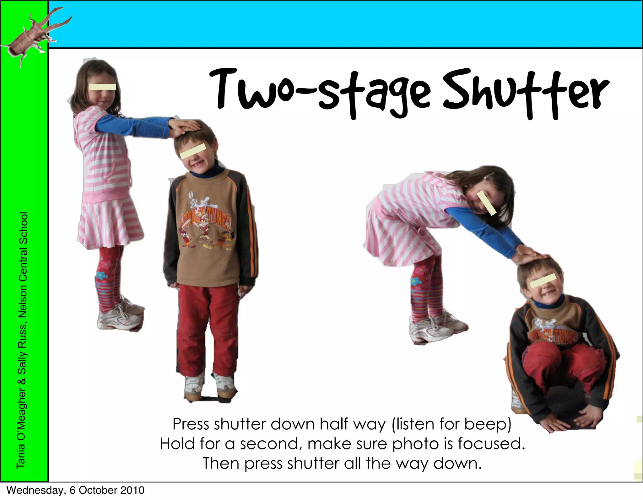 Two-stage Shutter
 Tania O’Meagher & Sally Russ, Nelson Central School




                                                        Press shutter down half way (listen for beep)
                                                       Hold for a second, make sure photo is focused.
                                                             Then press shutter all the way down.
Wednesday, 6 October 2010
 