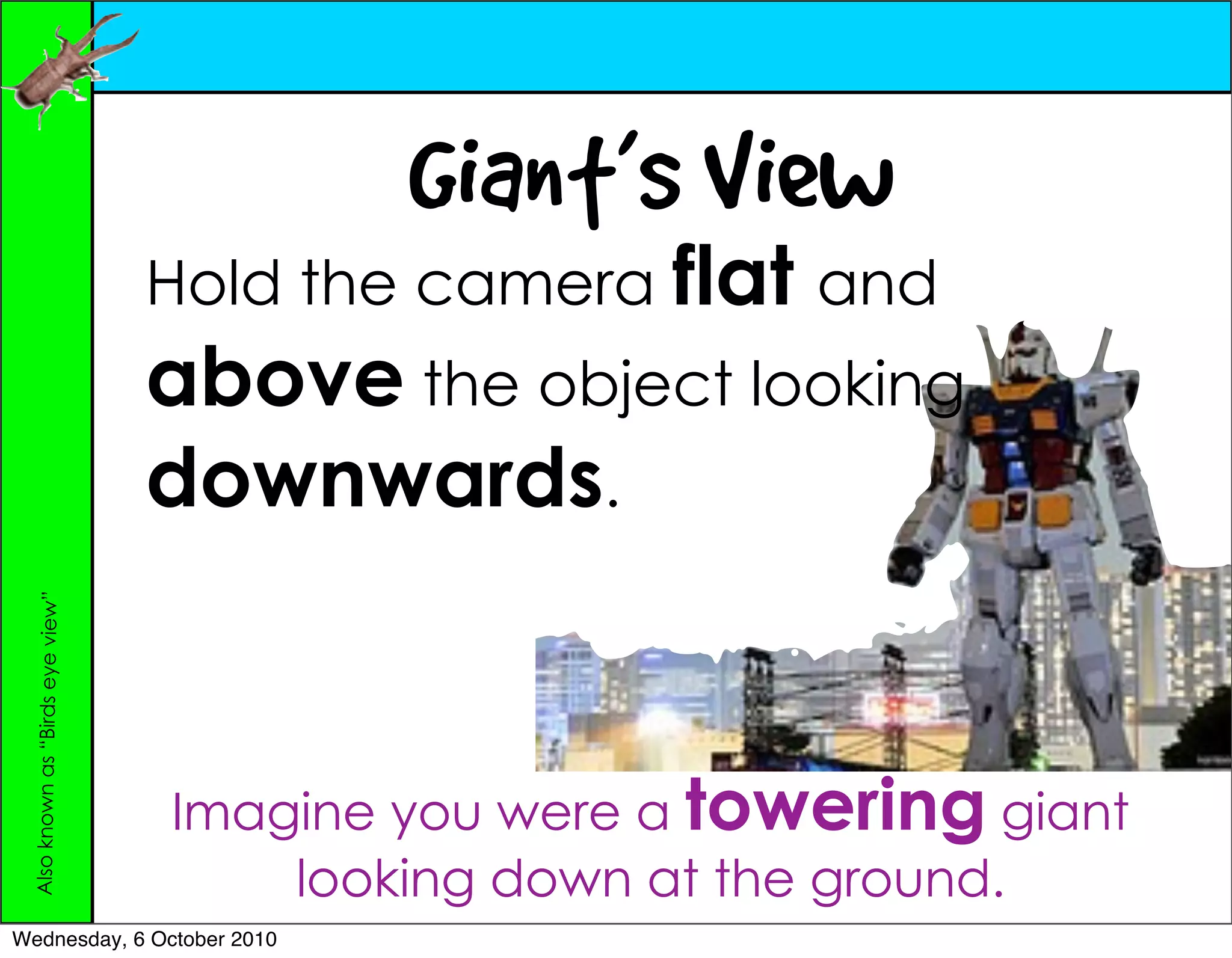 Giant’s View
                                  Hold the camera flat and
                                  above the object looking
                                  downwards.
 Also known as “Birds eye view”




                                  Imagine you were a towering giant
                                      looking down at the ground.
Wednesday, 6 October 2010
 