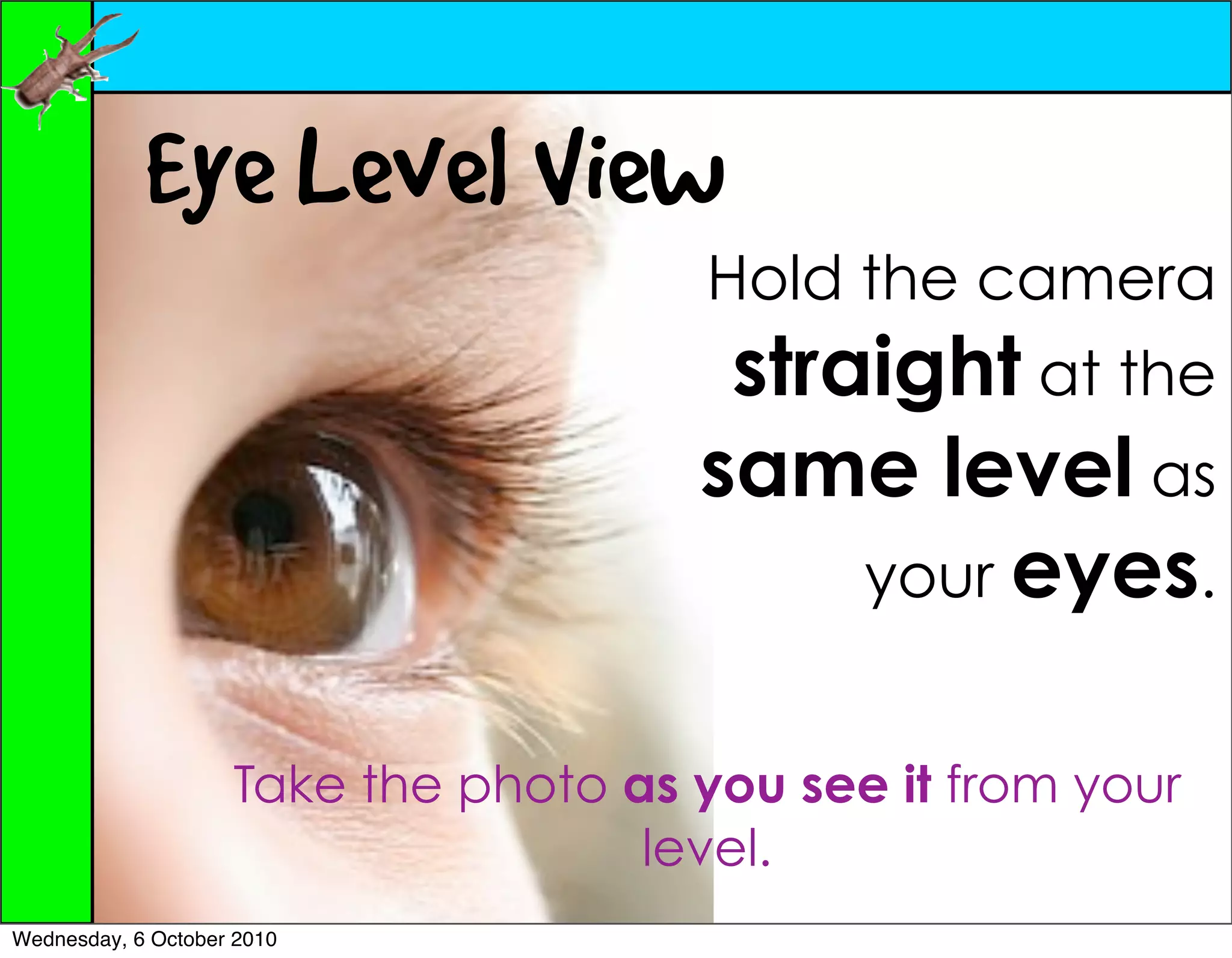 Eye Level View
                                      Hold the camera
                                       straight at the
                                      same level as
                                           your eyes.


                    Take the photo as you see it from your
                                    level.
Wednesday, 6 October 2010
 