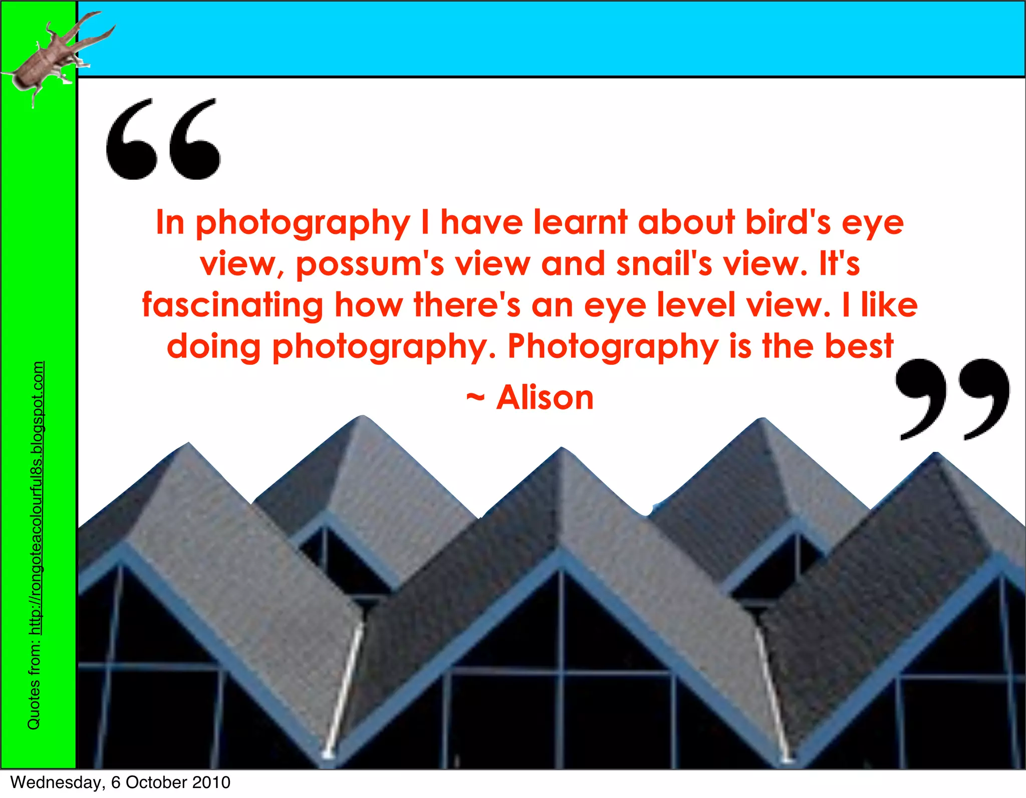 In photography I have learnt about bird's eye
                                                            view, possum's view and snail's view. It's
                                                        fascinating how there's an eye level view. I like
                                                          doing photography. Photography is the best
 Quotes from: http://rongoteacolourful8s.blogspot.com




                                                                            ~ Alison




Wednesday, 6 October 2010
 