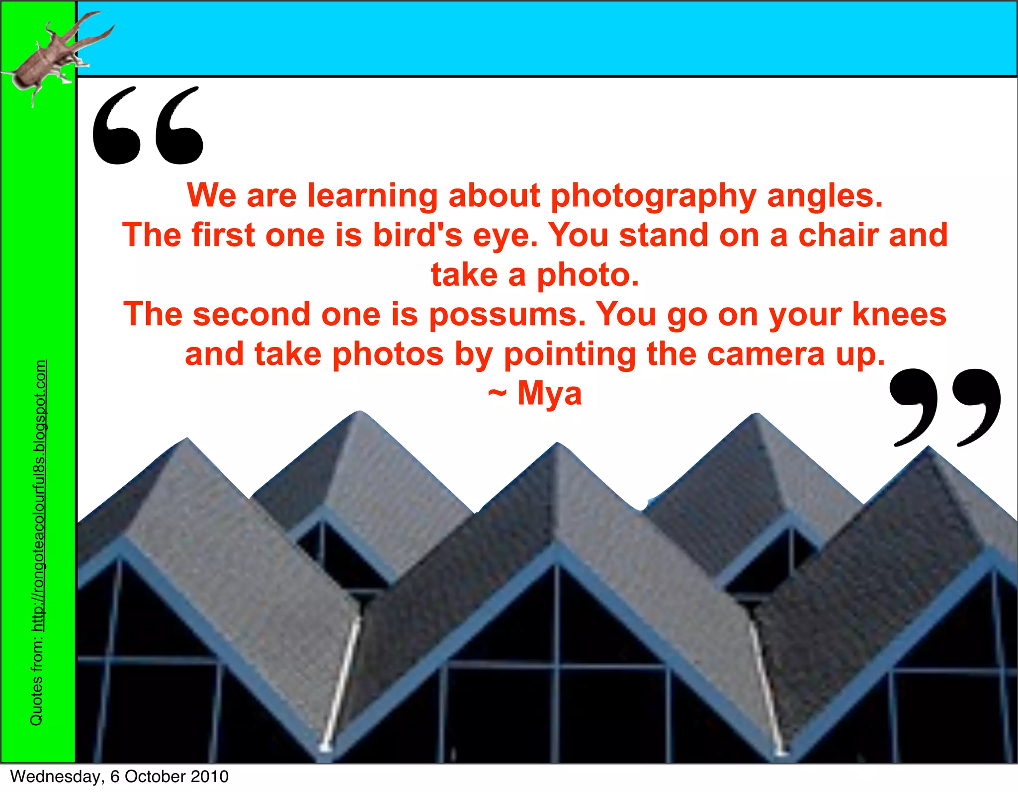We are learning about photography angles.
                                                        The first one is bird's eye. You stand on a chair and
                                                                             take a photo.
                                                        The second one is possums. You go on your knees
                                                           and take photos by pointing the camera up.
 Quotes from: http://rongoteacolourful8s.blogspot.com




                                                                                 ~ Mya




Wednesday, 6 October 2010
 