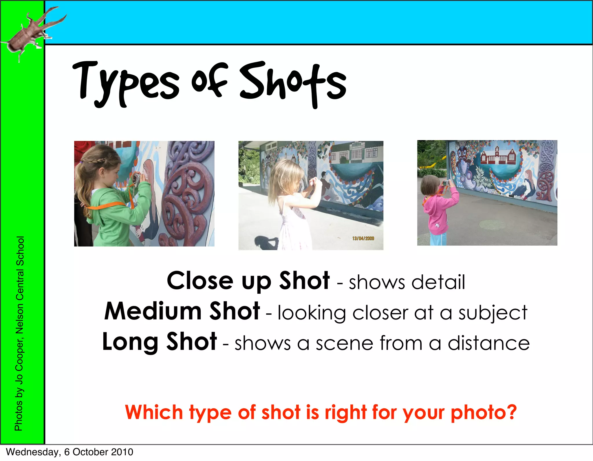 Types of Shots
 Photos by Jo Cooper, Nelson Central School




                                                    Close up Shot - shows detail
                                               Medium Shot - looking closer at a subject
                                               Long Shot - shows a scene from a distance

                                                 Which type of shot is right for your photo?
Wednesday, 6 October 2010
 