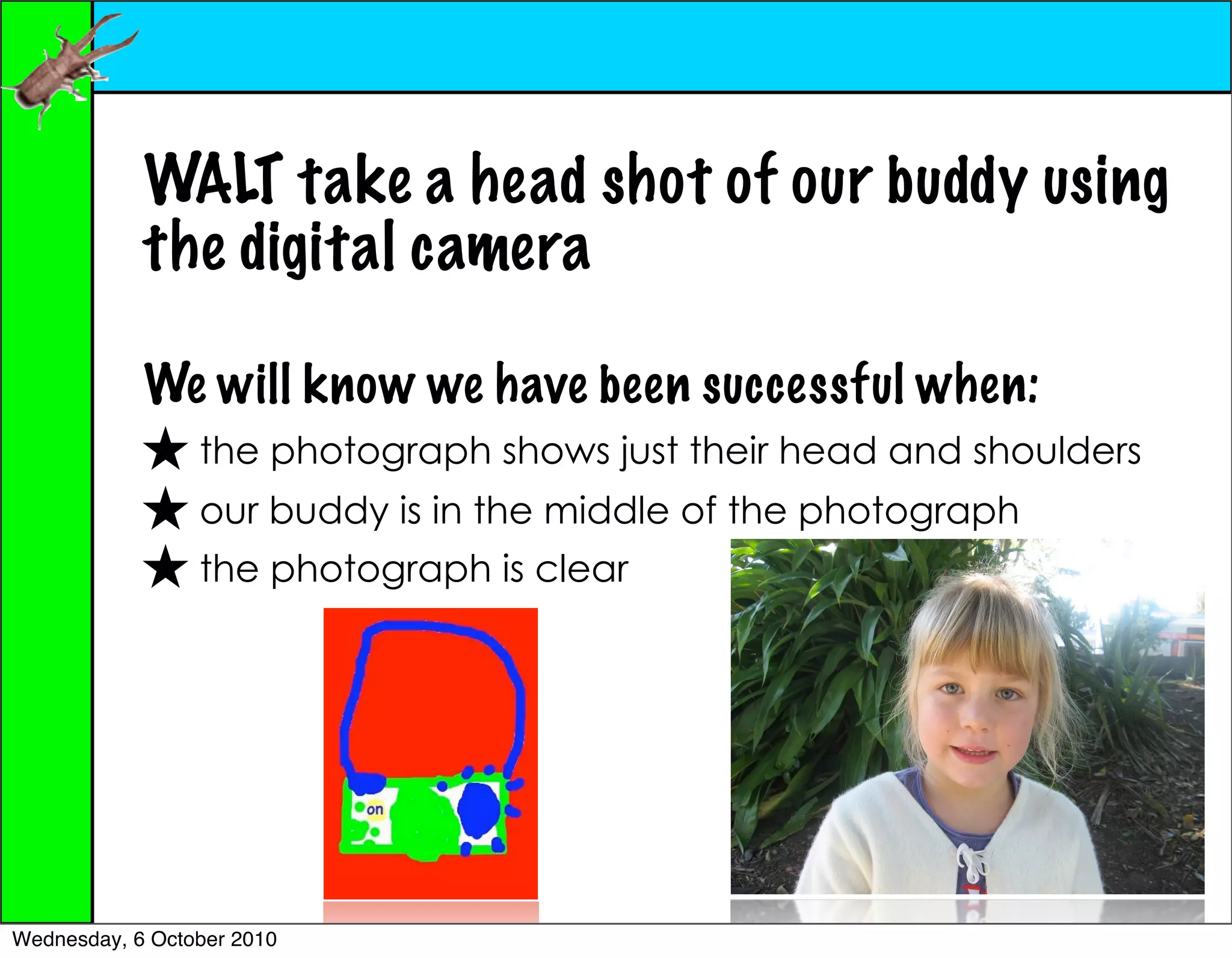 WALT take a head shot of our buddy using
            the digital camera

            We will know we have been successful when:
                 the photograph shows just their head and shoulders
                 our buddy is in the middle of the photograph
                 the photograph is clear




Wednesday, 6 October 2010
 