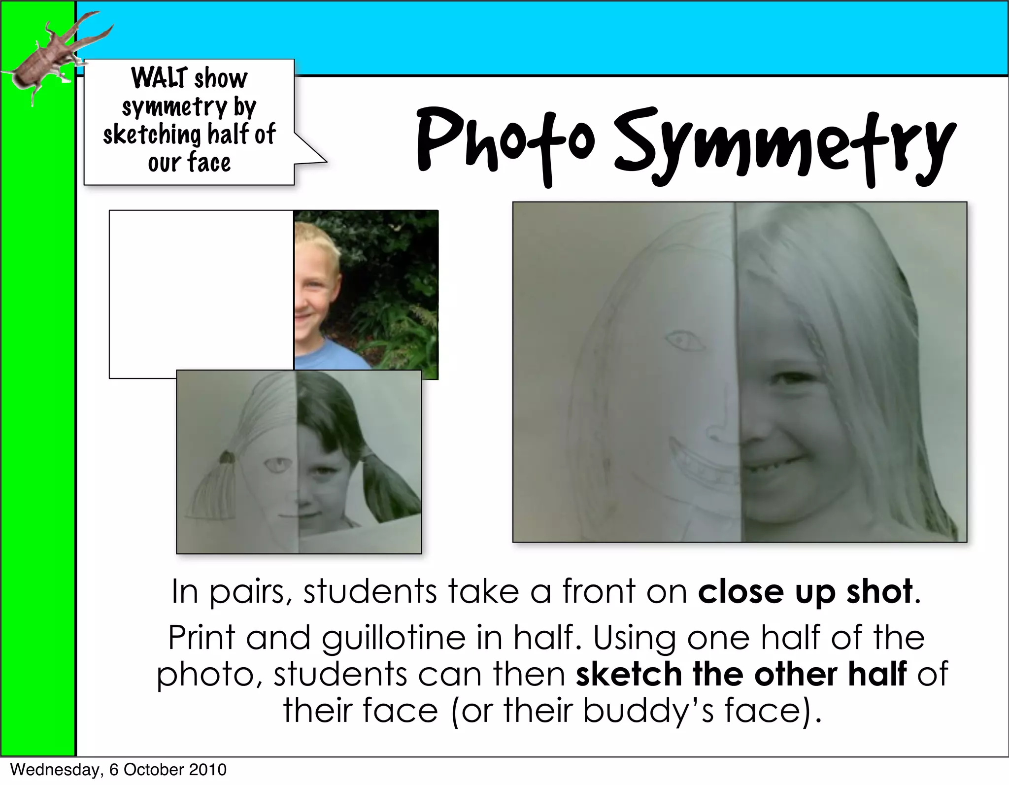 WALT show


                                 Photo Symmetry
            symmetry by
          sketching half of
              our face




                 In pairs, students take a front on close up shot.
                 Print and guillotine in half. Using one half of the
                photo, students can then sketch the other half of
                         their face (or their buddy’s face).
Wednesday, 6 October 2010
 