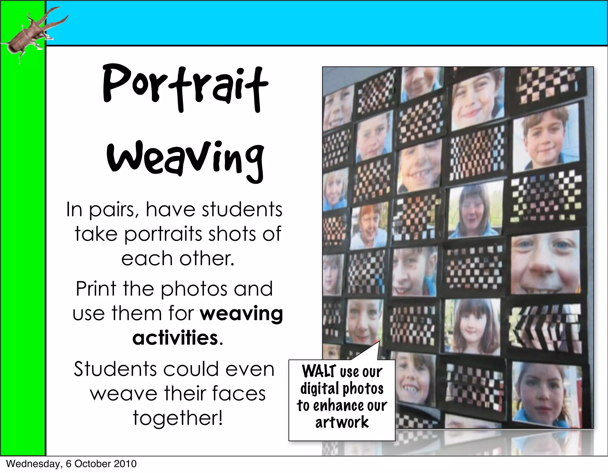 Portrait
                  Weaving
           In pairs, have students
            take portraits shots of
                  each other.
            Print the photos and
            use them for weaving
                   activities.
            Students could even        WALT use our
              weave their faces        digital photos
                                      to enhance our
                 together!                art work

Wednesday, 6 October 2010
 