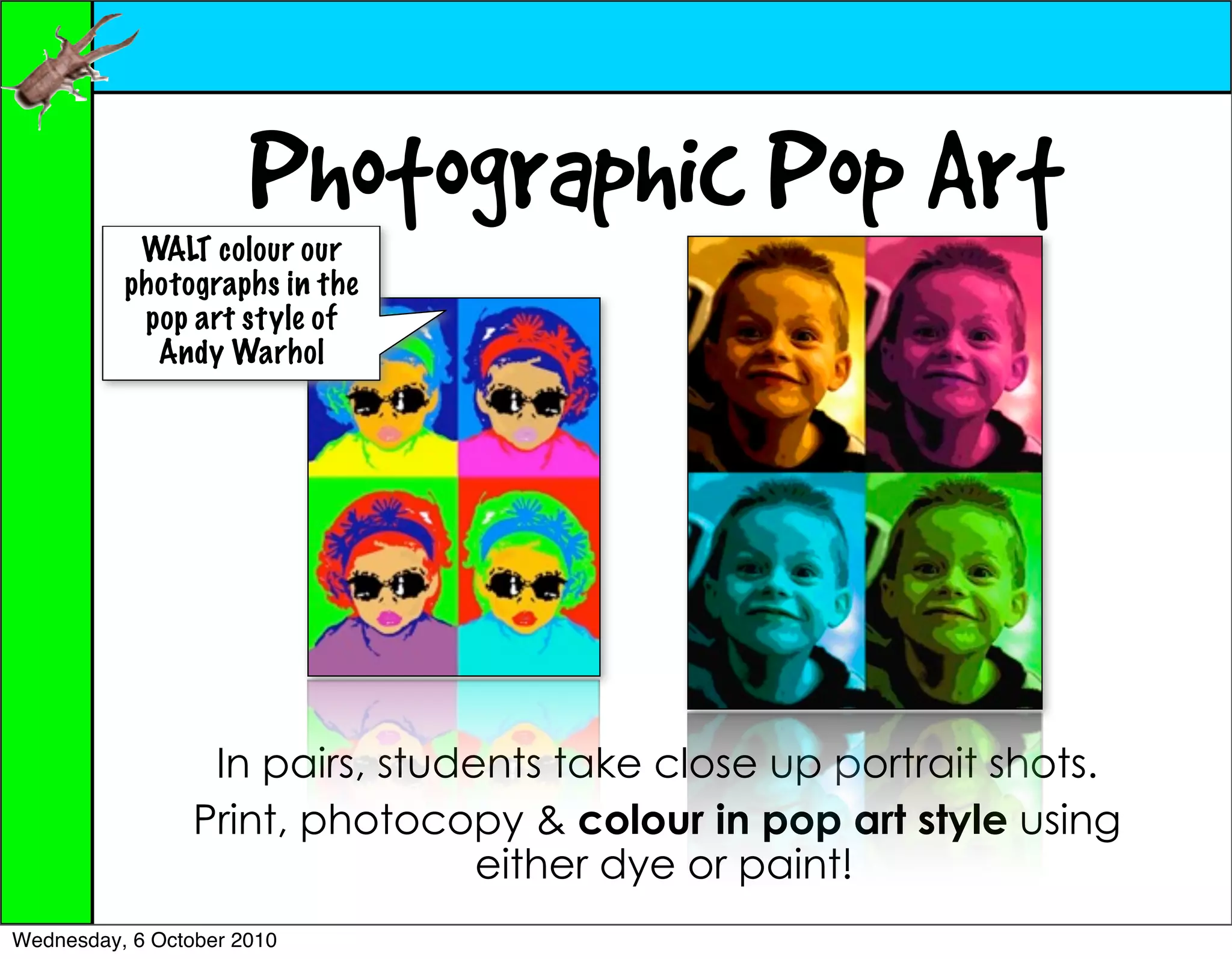 Photographic Pop Art
           WALT colour our
          photographs in the
           pop art style of
            Andy Warhol




                  In pairs, students take close up portrait shots.
                 Print, photocopy & colour in pop art style using
                                 either dye or paint!
Wednesday, 6 October 2010
 