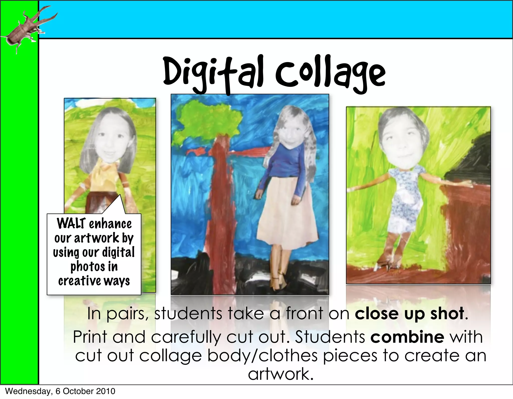 Digital Collage

           WALT enhance
          our art work by
          using our digital
              photos in
           creative ways

                 In pairs, students take a front on close up shot.
               Print and carefully cut out. Students combine with
               cut out collage body/clothes pieces to create an
                                      artwork.
Wednesday, 6 October 2010
 