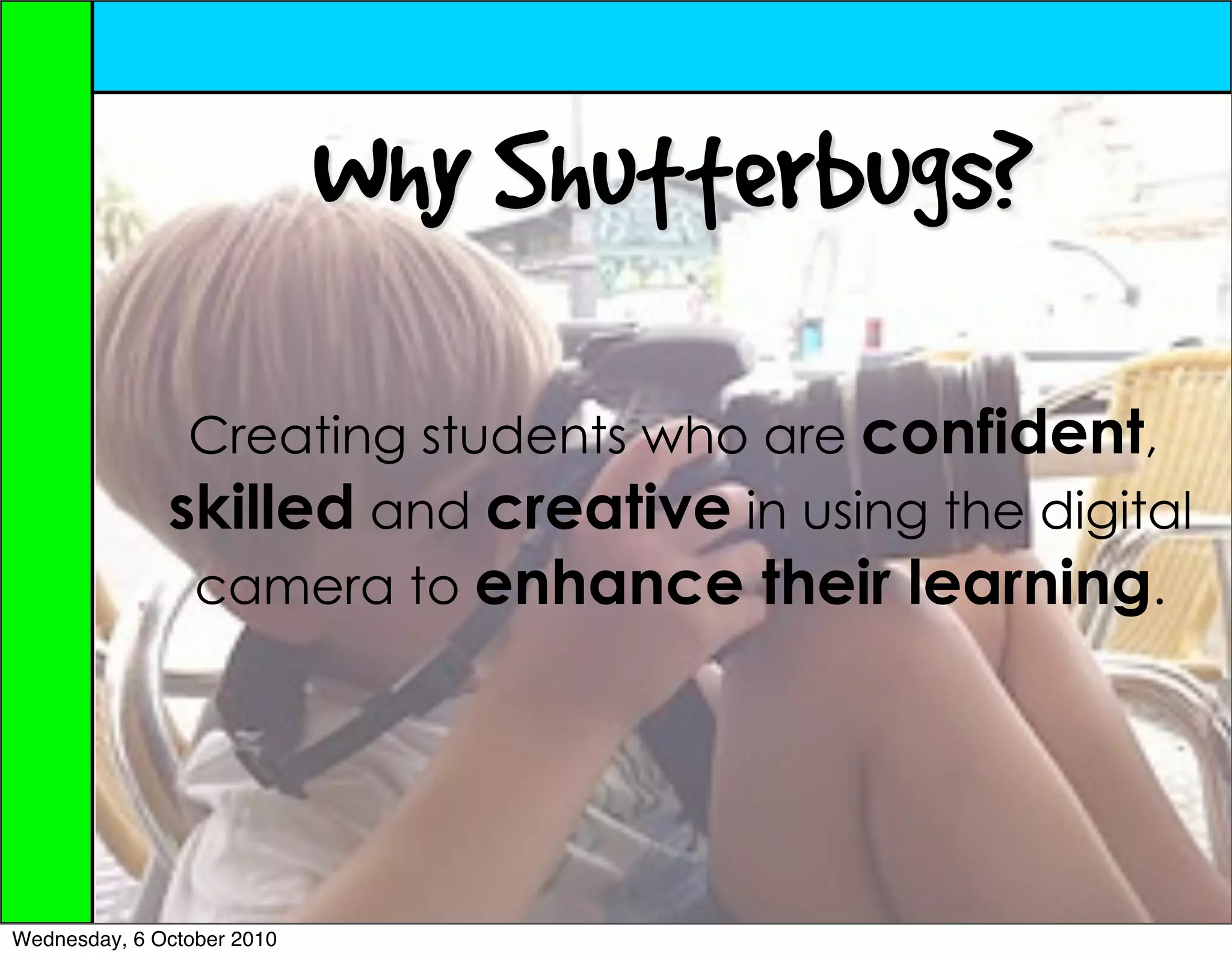 Why Shutterbugs?
               Creating students who are confident,
              skilled and creative in using the digital
               camera to enhance their learning.




Wednesday, 6 October 2010
 