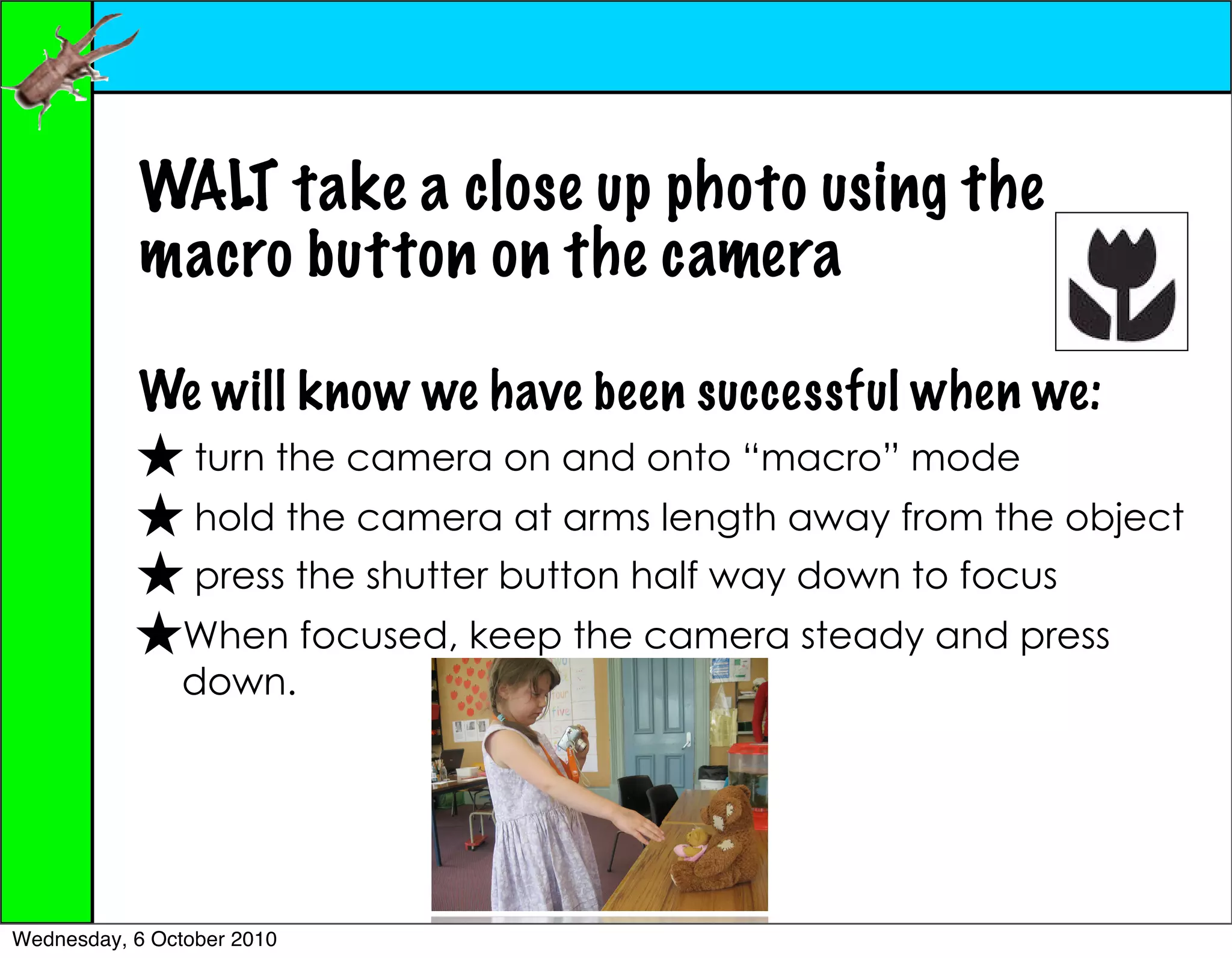 WALT take a close up photo using the
           macro button on the camera

           We will know we have been successful when we:
                 turn the camera on and onto “macro” mode
                 hold the camera at arms length away from the object
                 press the shutter button half way down to focus
                When focused, keep the camera steady and press
                down.




Wednesday, 6 October 2010
 