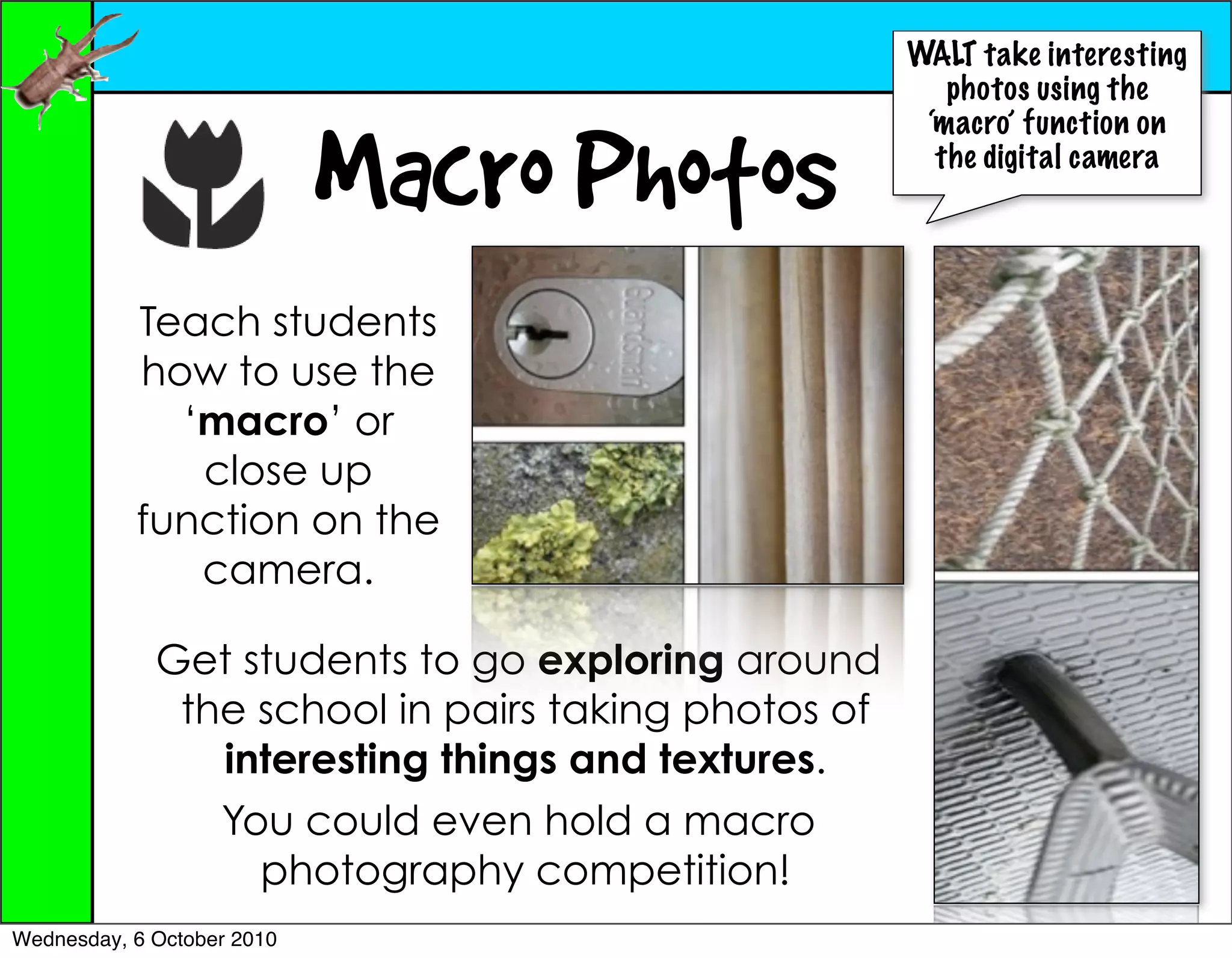 WALT take interesting
                                                        photos using the
                                                      ‘macro’ function on

                            Macro Photos               the digital camera




           Teach students
           how to use the
             ‘macro’ or
              close up
           function on the
              camera.

             Get students to go exploring around
              the school in pairs taking photos of
                interesting things and textures.
                You could even hold a macro
                  photography competition!
Wednesday, 6 October 2010
 
