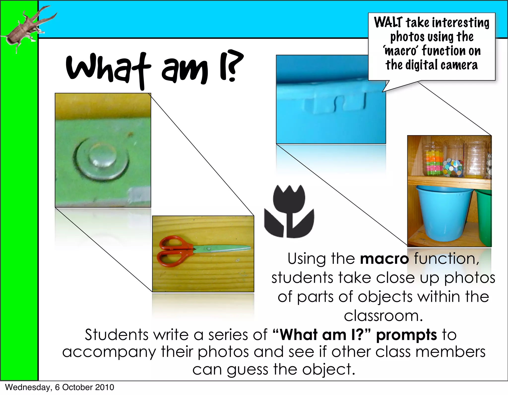 WALT take interesting
                                                           photos using the


             What am I?
                                                         ‘macro’ function on
                                                          the digital camera




                                            Using the macro function,
                                          students take close up photos
                                           of parts of objects within the
                                                     classroom.
               Students write a series of “What am I?” prompts to
             accompany their photos and see if other class members
                              can guess the object.
Wednesday, 6 October 2010
 