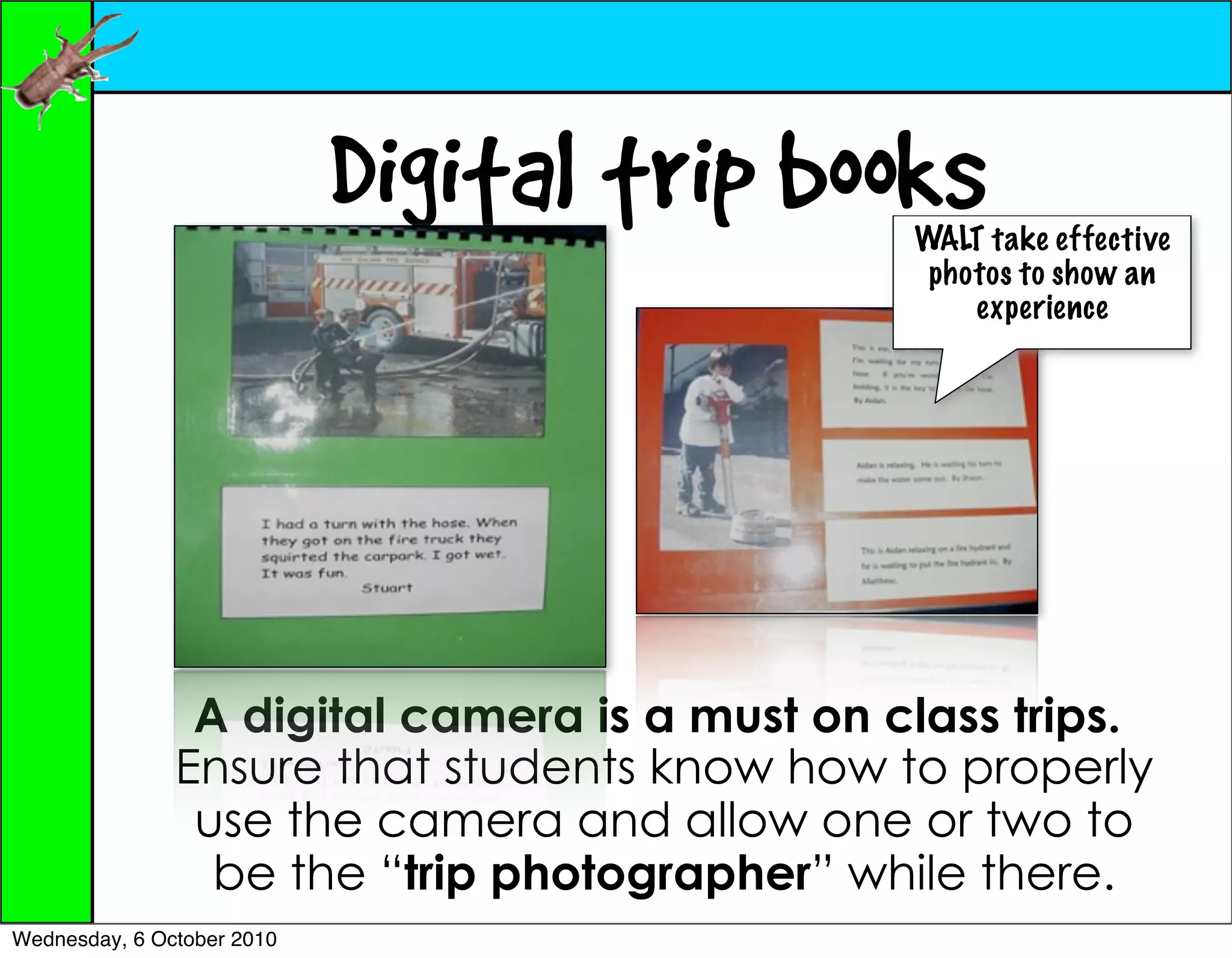 Digital trip books WALT take effective
                                                photos to show an
                                                   experience




                A digital camera is a must on class trips.
               Ensure that students know how to properly
                use the camera and allow one or two to
                 be the “trip photographer” while there.
Wednesday, 6 October 2010
 