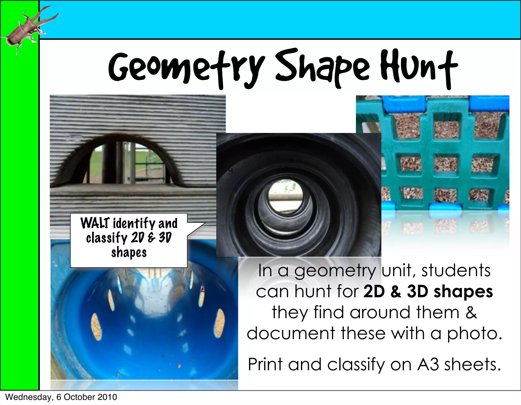 Geometry Shape Hunt

                WALT identify and
                 classify 2D & 3D
                      shapes
                                     In a geometry unit, students
                                     can hunt for 2D & 3D shapes
                                       they find around them &
                                    document these with a photo.
                                    Print and classify on A3 sheets.
Wednesday, 6 October 2010
 