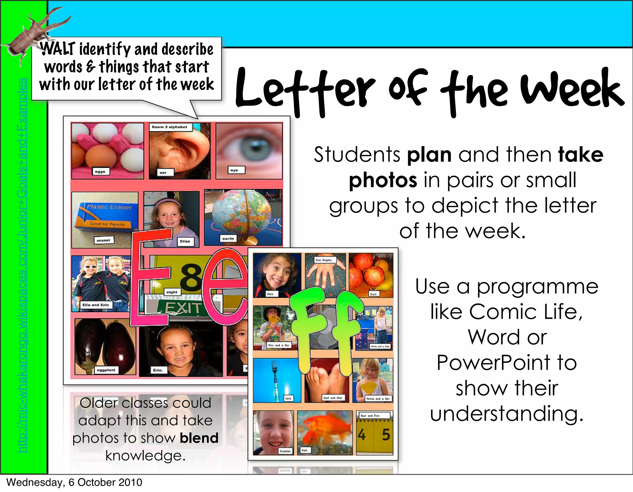WALT identify and describe


                                                                                                Letter of the Week
                                                                  words & things that start
                                                                  with our letter of the week
 http://mic-whakarongo.wikispaces.com/Junior+Goals+and+Examples




                                                                                                   Students plan and then take
                                                                                                       photos in pairs or small
                                                                                                     groups to depict the letter
                                                                                                           of the week.

                                                                                                             Use a programme
                                                                                                              like Comic Life,
                                                                                                                   Word or
                                                                                                               PowerPoint to
                                                                                                                 show their
                                                                        Older classes could
                                                                        adapt this and take                   understanding.
                                                                       photos to show blend
                                                                           knowledge.
Wednesday, 6 October 2010
 