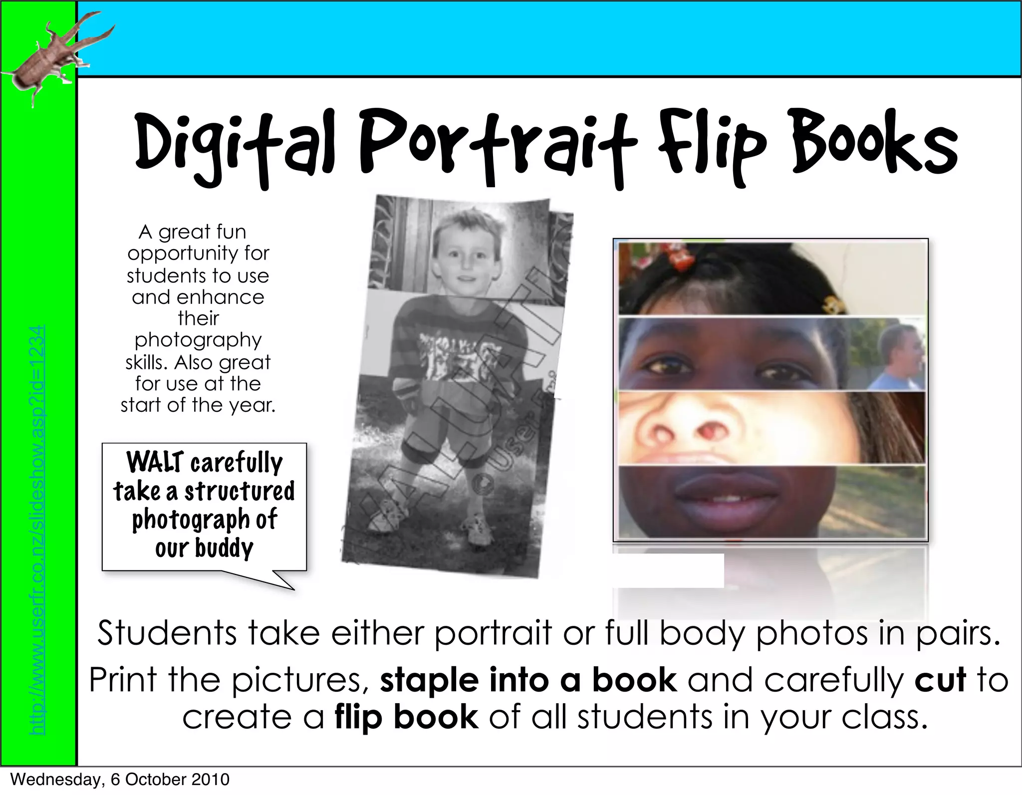 Digital Portrait Flip Books
                                                      A great fun
                                                    opportunity for
                                                    students to use
                                                     and enhance
                                                            their
 http://www.userfr.co.nz/slideshow.asp?id=1234




                                                     photography
                                                    skills. Also great
                                                     for use at the
                                                   start of the year.


                                                   WALT carefully
                                                  take a structured
                                                    photograph of
                                                      our buddy


                                                 Students take either portrait or full body photos in pairs.
                                                 Print the pictures, staple into a book and carefully cut to
                                                        create a flip book of all students in your class.
Wednesday, 6 October 2010
 