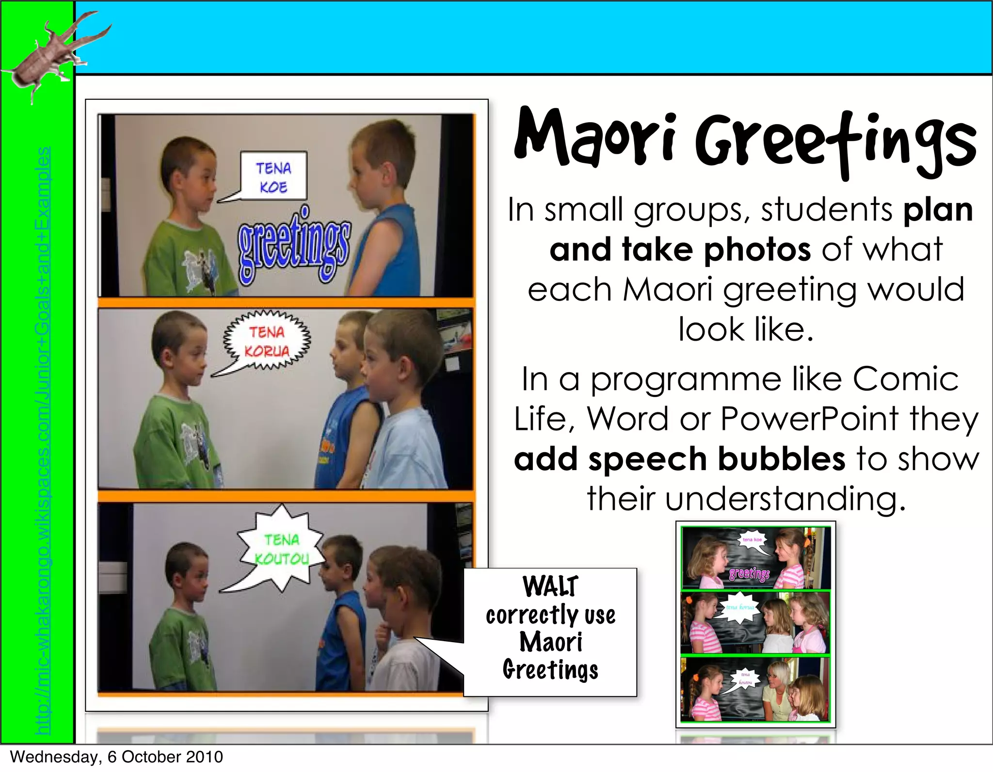 Maori Greetings
  http://mic-whakarongo.wikispaces.com/Junior+Goals+and+Examples




                                                                     In small groups, students plan
                                                                         and take photos of what
                                                                        each Maori greeting would
                                                                                   look like.
                                                                       In a programme like Comic
                                                                      Life, Word or PowerPoint they
                                                                      add speech bubbles to show
                                                                            their understanding.

                                                                       WALT
                                                                   correctly use
                                                                      Maori
                                                                     Greetings


Wednesday, 6 October 2010
 
