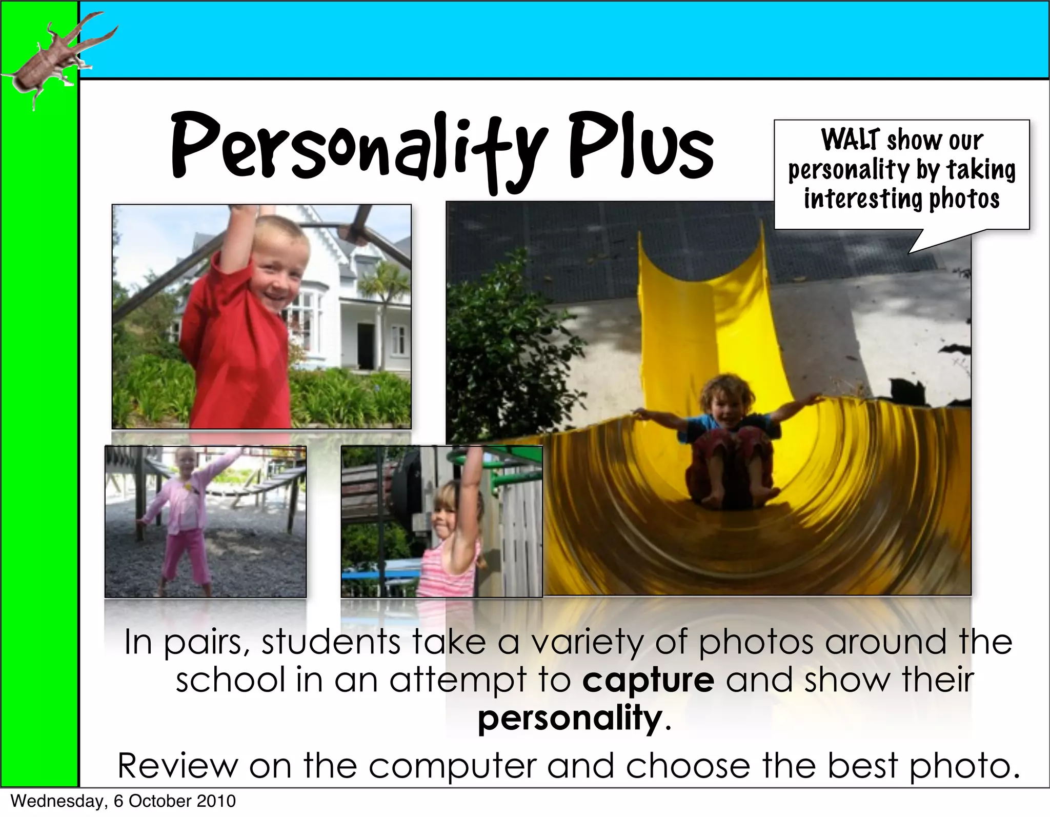 Personality Plus                     WALT show our
                                                   personality by taking
                                                    interesting photos




           In pairs, students take a variety of photos around the
               school in an attempt to capture and show their
                                  personality.
           Review on the computer and choose the best photo.
Wednesday, 6 October 2010
 