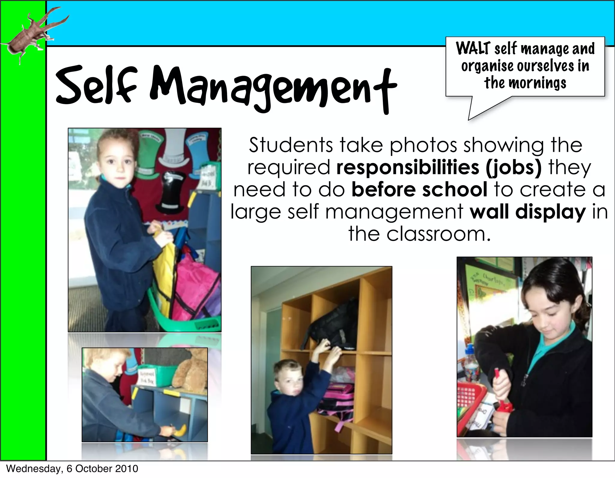 WALT self manage and


         Self Management
                                                   organise ourselves in
                                                      the mornings



                              Students take photos showing the
                              required responsibilities (jobs) they
                             need to do before school to create a
                            large self management wall display in
                                        the classroom.




Wednesday, 6 October 2010
 