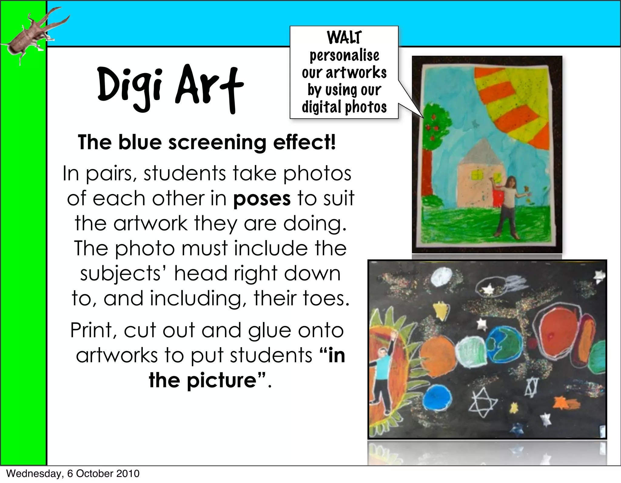 WALT
                                    personalise

                Digi Art           our art works
                                    by using our
                                   digital photos

             The blue screening effect!
          In pairs, students take photos
           of each other in poses to suit
            the artwork they are doing.
            The photo must include the
             subjects’ head right down
           to, and including, their toes.
           Print, cut out and glue onto
           artworks to put students “in
                    the picture”.



Wednesday, 6 October 2010
 