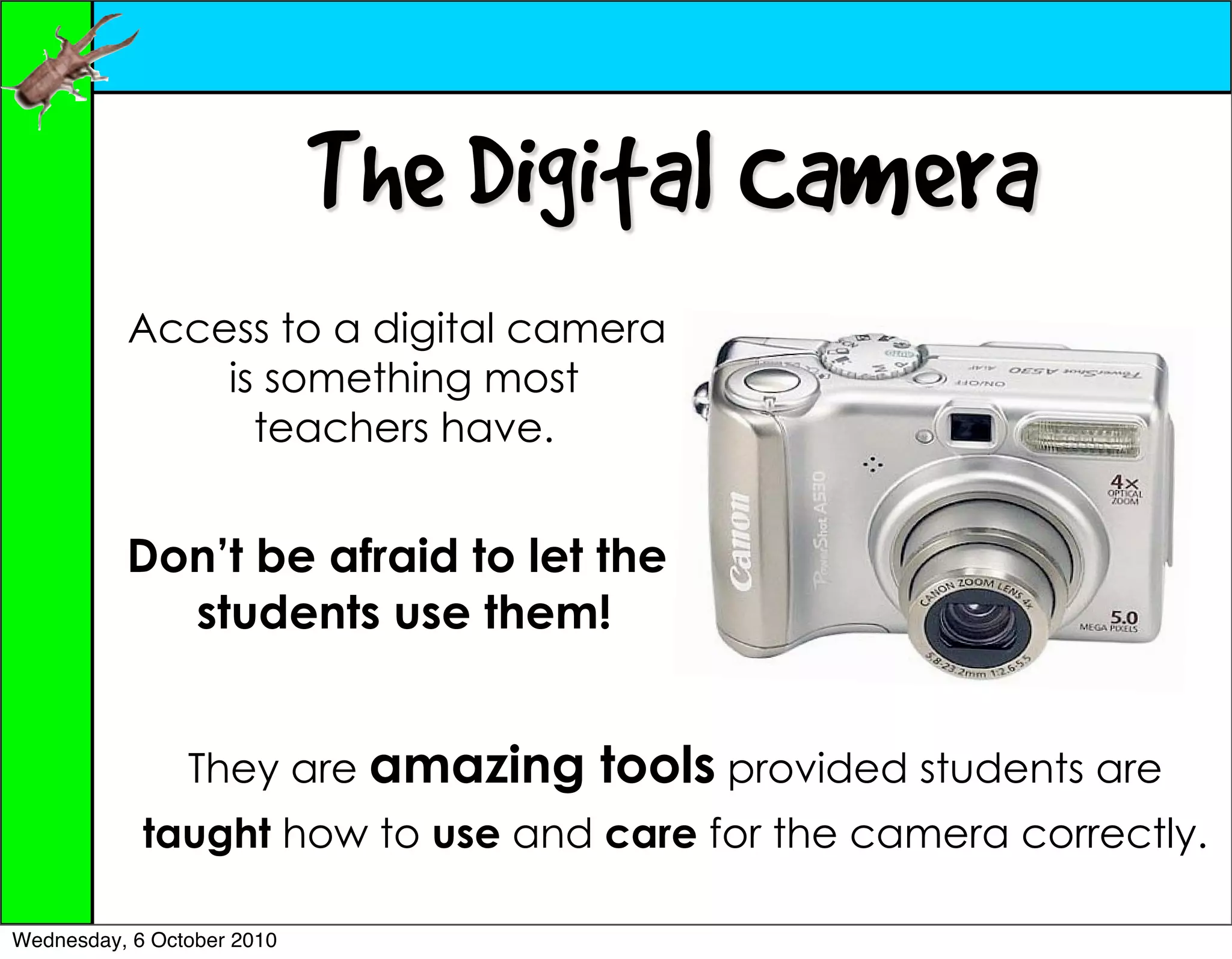 The Digital Camera
          Access to a digital camera
              is something most
                teachers have.


          Don’t be afraid to let the
            students use them!


                They are amazing   tools provided students are
            taught how to use and care for the camera correctly.

Wednesday, 6 October 2010
 