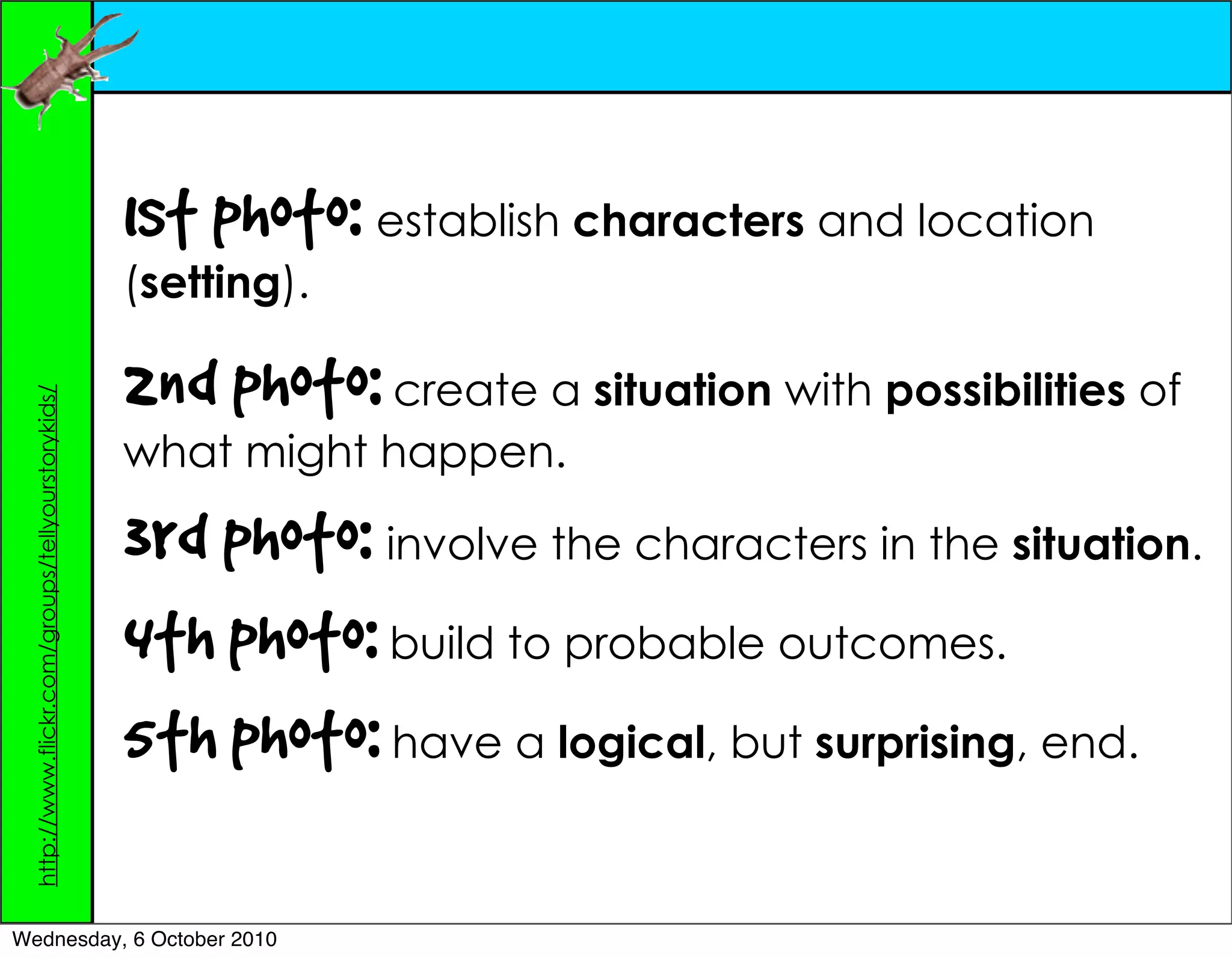 1st photo: establish characters and location
                                                   (setting).

                                                   2nd photo: create a situation with possibilities of
 http://www.flickr.com/groups/tellyourstorykids/




                                                   what might happen.

                                                   3rd photo: involve the characters in the situation.
                                                   4th photo: build to probable outcomes.
                                                   5th photo: have a logical, but surprising, end.

Wednesday, 6 October 2010
 