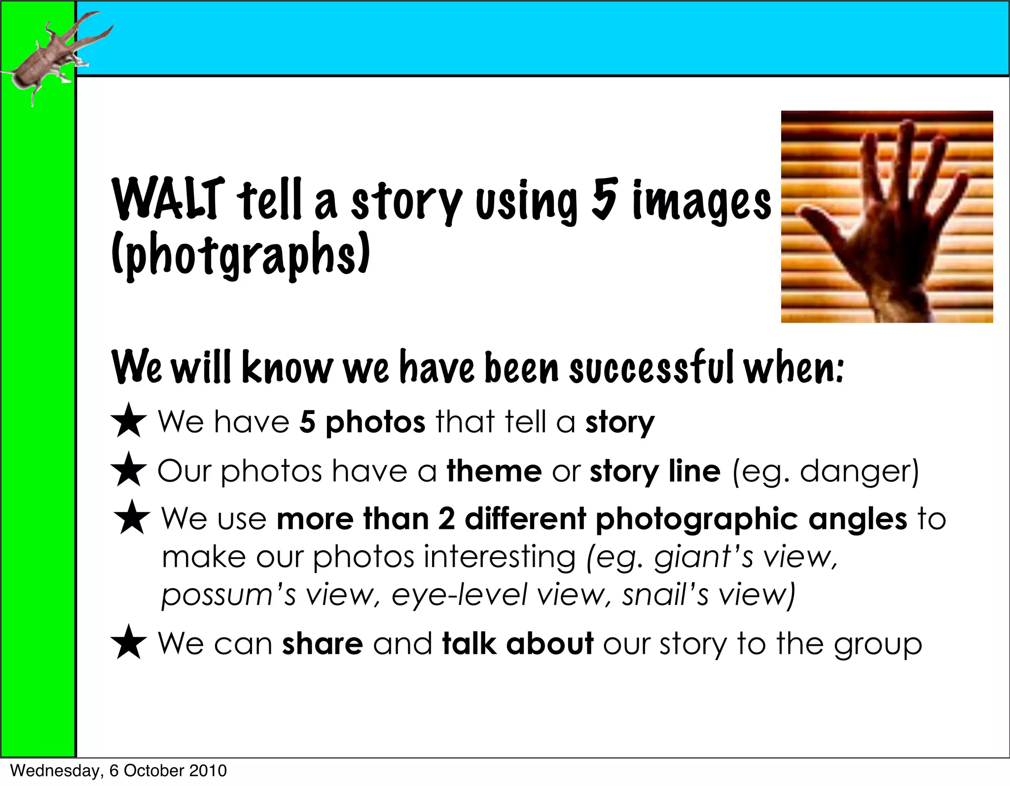 WALT tell a story using 5 images
           (photgraphs)

           We will know we have been successful when:
                We have 5 photos that tell a story
                Our photos have a theme or story line (eg. danger)
                 We use more than 2 different photographic angles to
                 make our photos interesting (eg. giant’s view,
                 possum’s view, eye-level view, snail’s view)
                We can share and talk about our story to the group


Wednesday, 6 October 2010
 