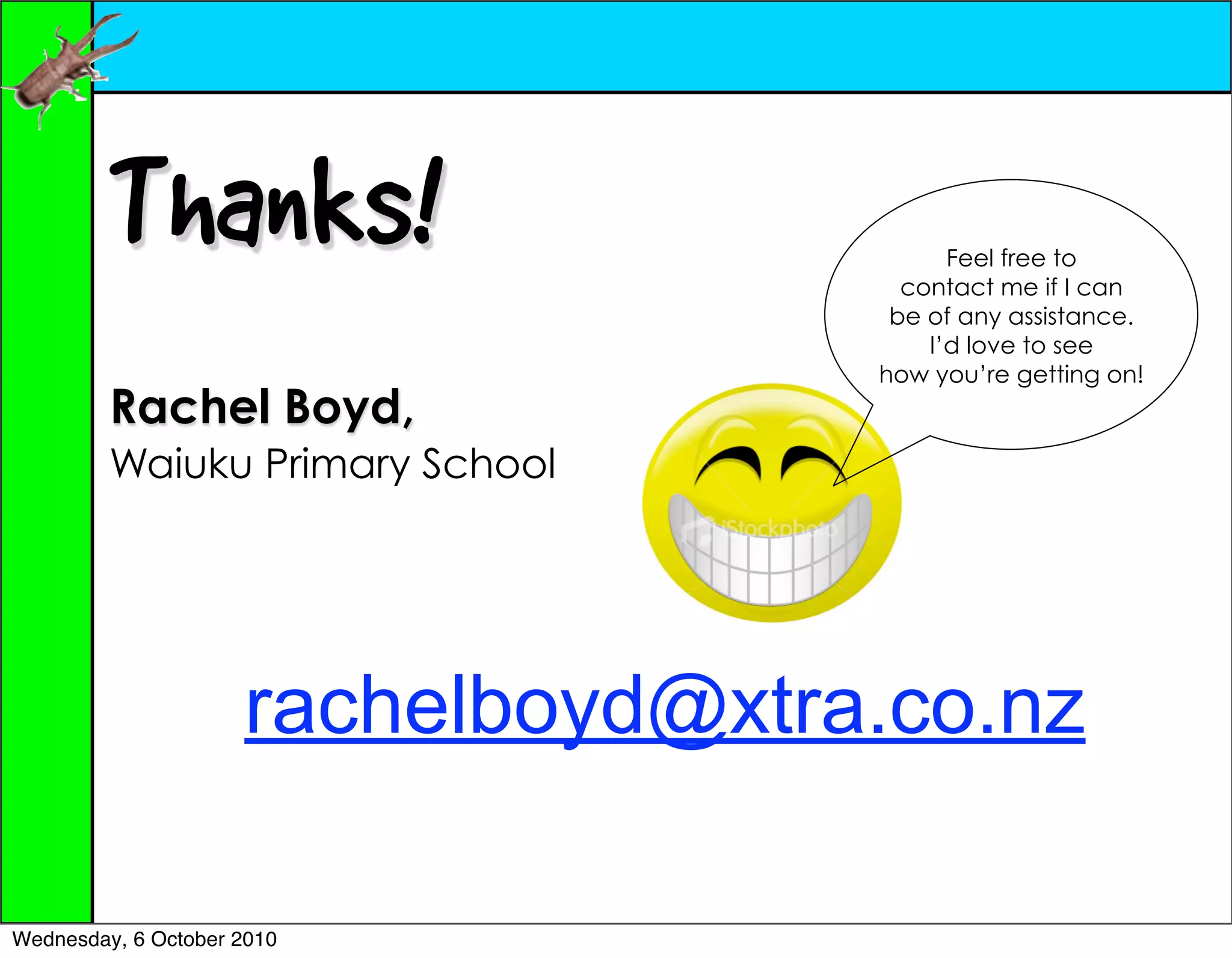 Thanks!                          Feel free to
                                      contact me if I can
                                     be of any assistance.
                                        I’d love to see
                                    how you’re getting on!
         Rachel Boyd,
         Waiuku Primary School




                     rachelboyd@xtra.co.nz

Wednesday, 6 October 2010
 