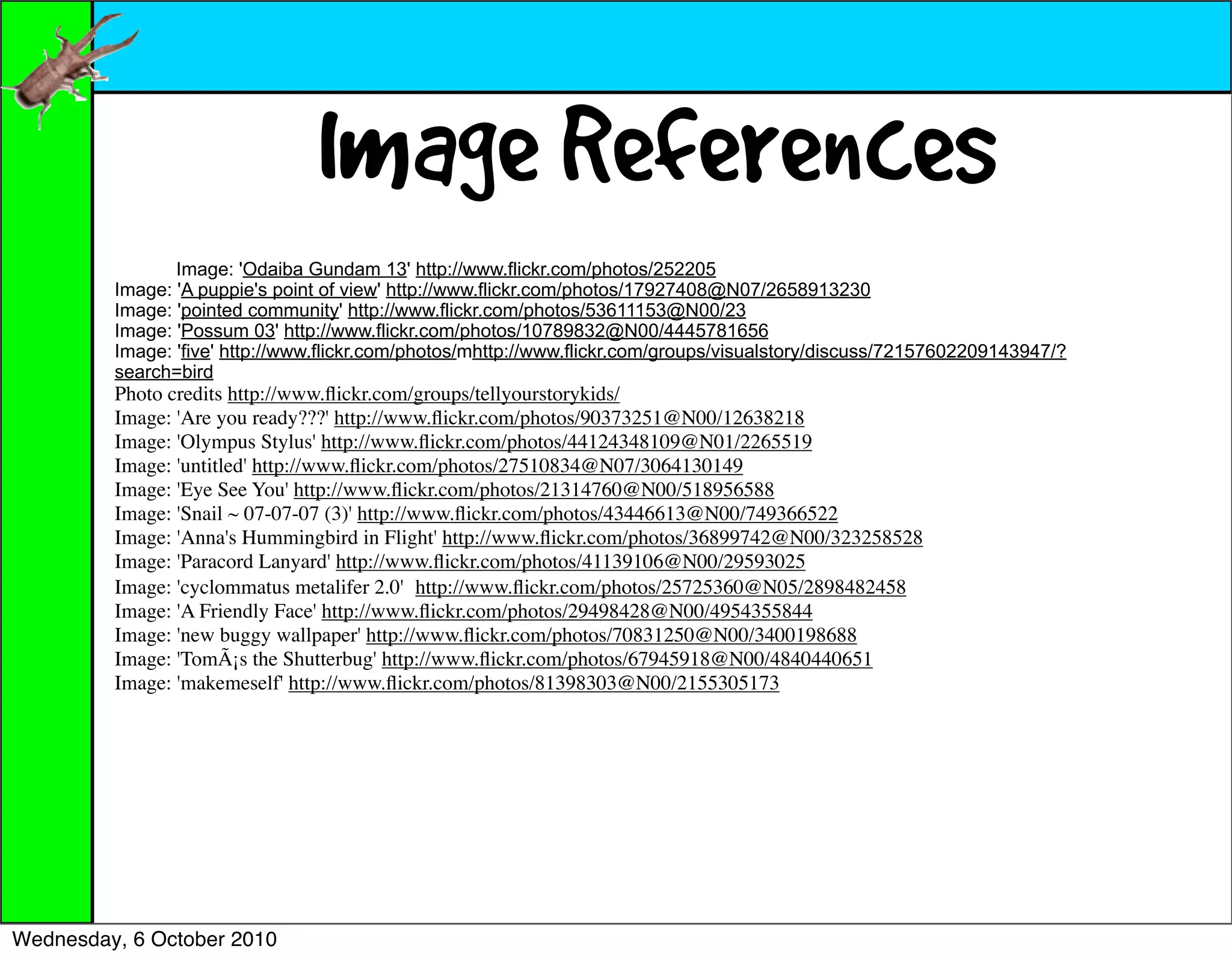 Image References
                Image: 'Odaiba Gundam 13' http://www.flickr.com/photos/252205
         Image: 'A puppie's point of view' http://www.flickr.com/photos/17927408@N07/2658913230
         Image: 'pointed community' http://www.flickr.com/photos/53611153@N00/23
         Image: 'Possum 03' http://www.flickr.com/photos/10789832@N00/4445781656
         Image: 'five' http://www.flickr.com/photos/mhttp://www.flickr.com/groups/visualstory/discuss/72157602209143947/?
         search=bird
         Photo credits http://www.ﬂickr.com/groups/tellyourstorykids/
         Image: 'Are you ready???' http://www.ﬂickr.com/photos/90373251@N00/12638218
         Image: 'Olympus Stylus' http://www.ﬂickr.com/photos/44124348109@N01/2265519
         Image: 'untitled' http://www.ﬂickr.com/photos/27510834@N07/3064130149
         Image: 'Eye See You' http://www.ﬂickr.com/photos/21314760@N00/518956588
         Image: 'Snail ~ 07-07-07 (3)' http://www.ﬂickr.com/photos/43446613@N00/749366522
         Image: 'Anna's Hummingbird in Flight' http://www.ﬂickr.com/photos/36899742@N00/323258528
         Image: 'Paracord Lanyard' http://www.ﬂickr.com/photos/41139106@N00/29593025
         Image: 'cyclommatus metalifer 2.0' http://www.ﬂickr.com/photos/25725360@N05/2898482458
         Image: 'A Friendly Face' http://www.ﬂickr.com/photos/29498428@N00/4954355844
         Image: 'new buggy wallpaper' http://www.ﬂickr.com/photos/70831250@N00/3400198688
         Image: 'TomÃ¡s the Shutterbug' http://www.ﬂickr.com/photos/67945918@N00/4840440651
         Image: 'makemeself' http://www.ﬂickr.com/photos/81398303@N00/2155305173




Wednesday, 6 October 2010
 