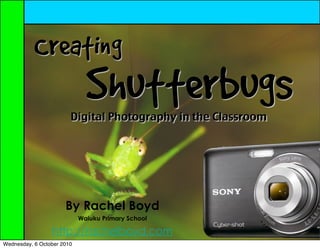 Creating
                              Shutterbugs
                        Digital Photography in the Classroom




                      By Rachel Boyd
                            Waiuku Primary School

                 http://rachelboyd.com
Wednesday, 6 October 2010
 