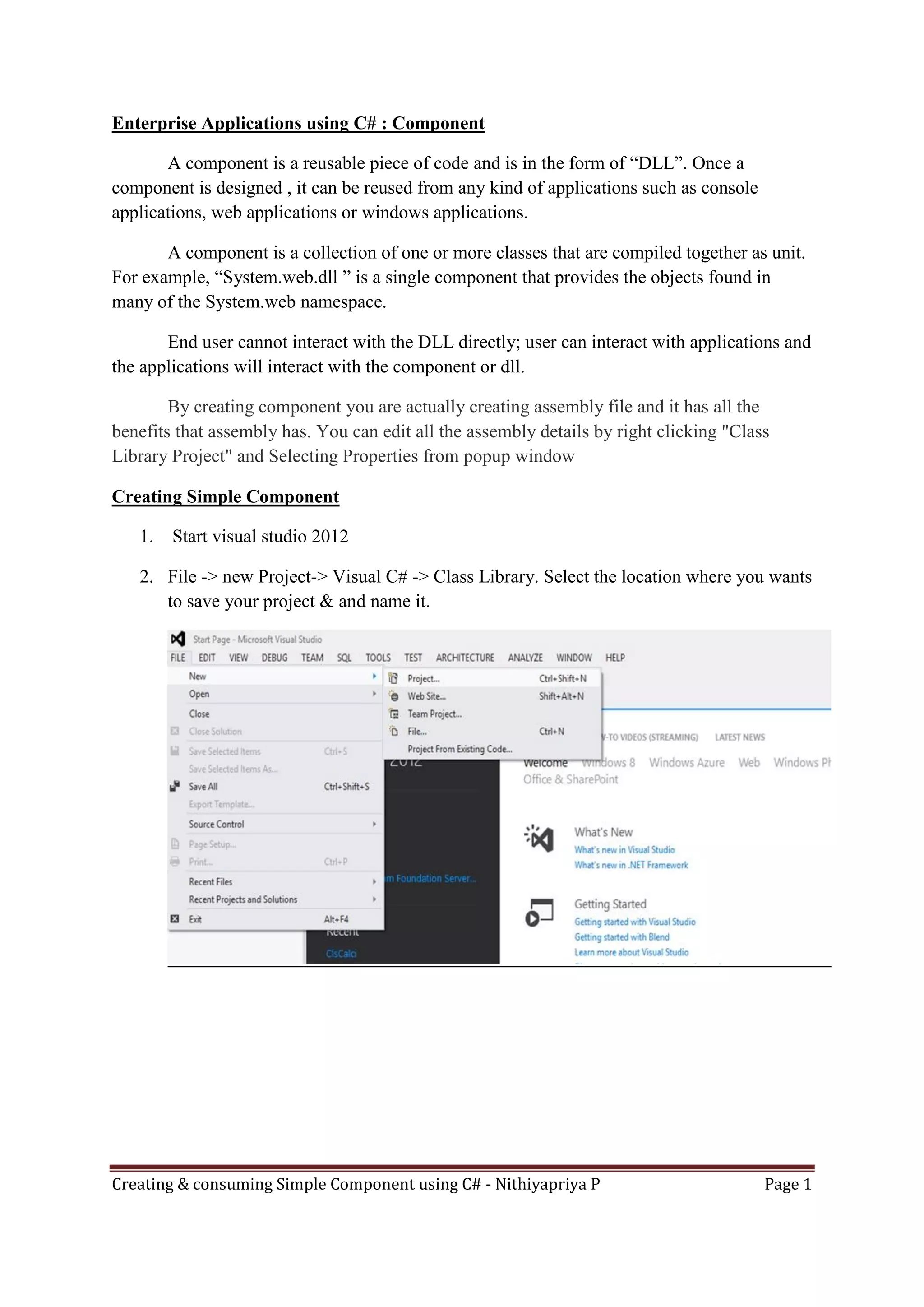 Creating & consuming Simple Component using C# - Nithiyapriya P Page 1
Enterprise Applications using C# : Component
A component is a reusable piece of code and is in the form of “DLL”. Once a
component is designed , it can be reused from any kind of applications such as console
applications, web applications or windows applications.
A component is a collection of one or more classes that are compiled together as unit.
For example, “System.web.dll ” is a single component that provides the objects found in
many of the System.web namespace.
End user cannot interact with the DLL directly; user can interact with applications and
the applications will interact with the component or dll.
By creating component you are actually creating assembly file and it has all the
benefits that assembly has. You can edit all the assembly details by right clicking "Class
Library Project" and Selecting Properties from popup window
Creating Simple Component
1. Start visual studio 2012
2. File -> new Project-> Visual C# -> Class Library. Select the location where you wants
to save your project & and name it.
 
