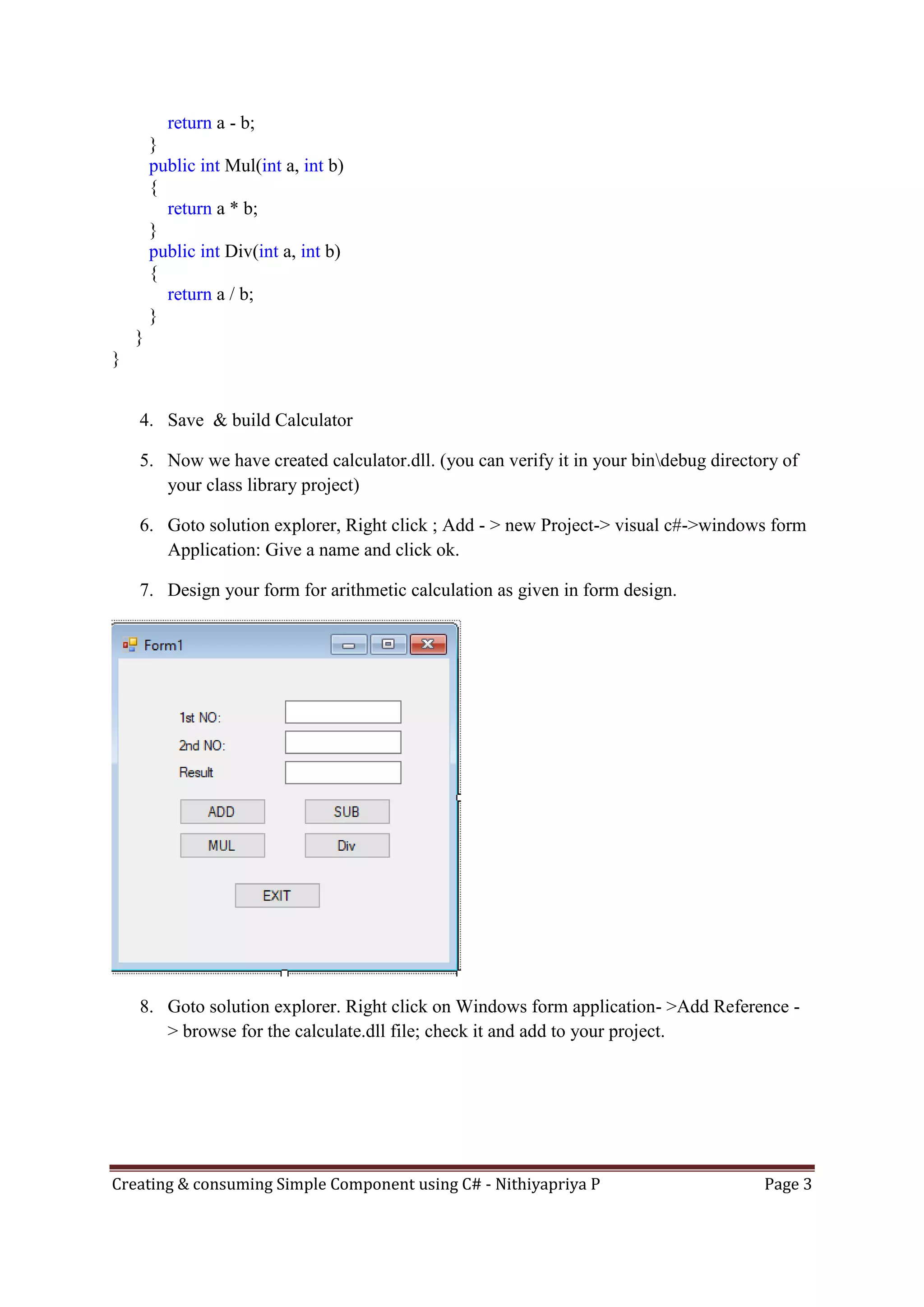 Creating & consuming Simple Component using C# - Nithiyapriya P Page 3
return a - b;
}
public int Mul(int a, int b)
{
return a * b;
}
public int Div(int a, int b)
{
return a / b;
}
}
}
4. Save & build Calculator
5. Now we have created calculator.dll. (you can verify it in your bindebug directory of
your class library project)
6. Goto solution explorer, Right click ; Add - > new Project-> visual c#->windows form
Application: Give a name and click ok.
7. Design your form for arithmetic calculation as given in form design.
8. Goto solution explorer. Right click on Windows form application- >Add Reference -
> browse for the calculate.dll file; check it and add to your project.
 