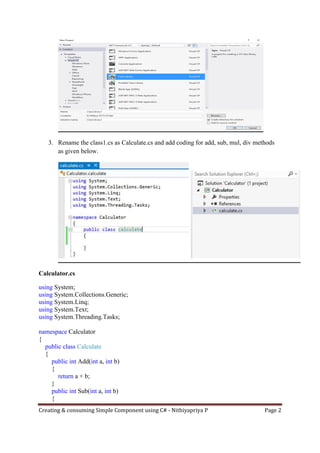 Creating & consuming Simple Component using C# - Nithiyapriya P Page 2
3. Rename the class1.cs as Calculate.cs and add coding for add, sub, mul, div methods
as given below.
Calculator.cs
using System;
using System.Collections.Generic;
using System.Linq;
using System.Text;
using System.Threading.Tasks;
namespace Calculator
{
public class Calculate
{
public int Add(int a, int b)
{
return a + b;
}
public int Sub(int a, int b)
{
 