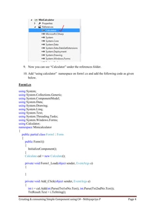 Creating & consuming Simple Component using C# - Nithiyapriya P Page 4
9. Now you can see “Calculator” under the references folder.
10. Add “using calculator” namespace on form1.cs and add the following code as given
below.
Form1.cs
using System;
using System.Collections.Generic;
using System.ComponentModel;
using System.Data;
using System.Drawing;
using System.Linq;
using System.Text;
using System.Threading.Tasks;
using System.Windows.Forms;
using Calculator;
namespace Minicalculator
{
public partial class Form1 : Form
{
public Form1()
{
InitializeComponent();
}
Calculate cal = new Calculate();
private void Form1_Load(object sender, EventArgs e)
{
}
private void Add_Click(object sender, EventArgs e)
{
int i = cal.Add(int.Parse(Txt1stNo.Text), int.Parse(Txt2ndNo.Text));
TxtResult.Text = i.ToString();
 
