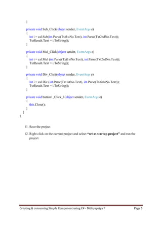 Creating & consuming Simple Component using C# - Nithiyapriya P Page 5
}
private void Sub_Click(object sender, EventArgs e)
{
int i = cal.Sub(int.Parse(Txt1stNo.Text), int.Parse(Txt2ndNo.Text));
TxtResult.Text = i.ToString();
}
private void Mul_Click(object sender, EventArgs e)
{
int i = cal.Mul (int.Parse(Txt1stNo.Text), int.Parse(Txt2ndNo.Text));
TxtResult.Text = i.ToString();
}
private void Div_Click(object sender, EventArgs e)
{
int i = cal.Div (int.Parse(Txt1stNo.Text), int.Parse(Txt2ndNo.Text));
TxtResult.Text = i.ToString();
}
private void button1_Click_1(object sender, EventArgs e)
{
this.Close();
}
}
}
11. Save the project
12. Right click on the current project and select “set as startup project” and run the
project.
 