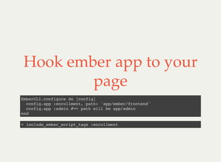 Hook ember app to your
page
EmberCLI.configure do |config|
config.app :enrollment, path: 'app/ember/frontend'
config.app :admin #=> path will be app/admin
end
= include_ember_script_tags :enrollment
 